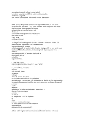generati sentimente în sufletul vostru, facând
încontinuu lucruri compatibile cu aceste sentimente, pâna
când ele se „reaprind".
Dati nastere sentimentelor, asa cum am discutat în Capitolul 3.



Puteti readuce dragostea în relatia voastra, repetând lucrurile pe care le-ati
facut când erati în faza de „a face curte", începeti sa fiti mai grijulii, mai atenti,
mai întelegatori si mai altruisti. Pe masura
ce jucati rolul partenerului iubitor, veti
observa ca
sentimentele pentru partenerul vostru încep sa
se schimbe în bine.
Puteti sa va
reîndragostiti de el.

Având gânduri de iubire pentru celalalt si vorbindu-i afectuos si amabil, veti
putea reaprinde sentimentele care v-au adus odata
împreuna. Cautati în partener
calitatile pe care le-ati admirat odata. Iertati si uitati greselile pe care acesta poate
le-a facut. Mai mult decât orice, pentru a reaprinde dragostea, e nevoie sa
doriti cu
adevarat sa ramâneti cu persoana respectiva, sa
doriti cu adevarat sa
recladiti si
sa pastrati relatia.

CE FACETI DACA
DRAGOSTEA NU MAI POATE FI SALVATA?

Se poate ca focul pasiunii sa
se stinga
total în relatia voastra
-ceea ce se
întâmpla
destul de des. Nu mai exista
nici dorinta de a face sacrificiile emotionale
necesare pentru a salva relatia. Cei doi parteneri au devenit, de fapt, incompatibili.
Incompatibilitatea este cel mai frecvent motiv pentru care o relatie se destrama.O
persoana
adulta
obisnuita
se întâlneste cu multe persoane de sex opus, pentru a
descoperi macar o singura
persoana
cu care sa
fie compatibila. De ce ne surprinde
ca
doua
persoane evolueazasi ajung sa
nu se mai potriveasca? De ce ne surprinde
atât de mult ca
doi oameni devin incompatibili?

Adesea vedeti cupluri în restaurante mâncând linistiti, fara sa-si vorbeasca
 