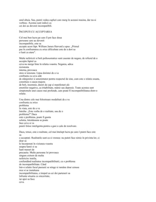 unul altuia. Sau, puteti vedea cupluri care merg în aceeasi masina, dar nu-si
vorbesc. Acestea sunt indicii ca
cei doi au devenit incompatibili.

ÎNCEPETI CU ACCEPTAREA

Cel mai bun lucru pe care îl pot face doua
persoane care au devenit
incompatibile, este sa
accepte acest fapt. William James Harvard a spus: „Primul
pas în confruntarea cu orice dificultate este de a dori sa
o luati ca atare".

Multe nefericiri si boli psihosomatice sunt cauzate de negare, de refuzul de a
accepta faptul ca
ceva nu merge bine în relatia voastra. Negarea, adica
rezistenta
interna, provoaca
stres si tensiune. Lipsa dorintei de a va
confrunta cu ceva atât
de stânjenitor si amenintator pentru respectul de sine, cum este o relatie esuata,
constituie o cauza majora
de boli, insomnie, dureri de cap si manifestari ale
emotiilor negative, ca iritabilitate, mânie sau depresie. Toate acestea sunt
simptomele unei cauze mai profunde, care poate fi incompatibilitatea dintr-o
relatie.

Una dintre cele mai folositoare modalitati de a va
confrunta cu orice
problema
în viata, este de a va
întreba: „Este vorba de o realitate, sau de o
problema?" Daca
este o problema, poate fi gasita
solutia, întotdeauna se poate
face ceva si va
puteti folosi inteligenta pentru a gasi o cale de rezolvare.

Daca, totusi, este o realitate, cel mai întelept lucru pe care-l puteti face este
sa
o acceptati. Realitatile sunt ca si vremea: nu puteti face nimic în privinta lor, ci
doar sa
le încorporati în viziunea voastra
asupra lumii si sa
luati masuri de
precautie. Multe persoane îsi provoaca
singure extrem de multa
nefericire inutila,
confundând realitatea incompatibilitatii, cu o problema
de incompatibilitate. Când
într-o relatie focul pasiunii se stinge si ramâne doar cenusa
rece si se instaleaza
incompatibilitatea, e timpul ca cei doi parteneri sa
înfrunte situatia cu sinceritate,
iar apoi sa faca
ceva.
 