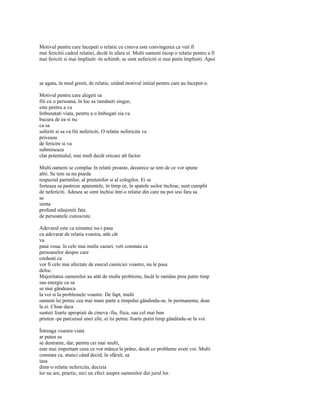 Motivul pentru care începeti o relatie cu cineva este convingerea ca veti fi
mai fericitii cadrul relatiei, decât în afara ei. Multi oameni încep o relatie pentru a fi
mai fericiti si mai împliniti -în schimb, se simt nefericiti si mai putin împliniti. Apoi



se agata, în mod gresit, de relatie, uitând motivul initial pentru care au început-o.

Motivul pentru care alegeti sa
fiti cu o persoana, în loc sa ramâneti singur,
este pentru a va
îmbunatati viata, pentru a o îmbogati sia va
bucura de ea si nu
ca sa
suferiti si sa va fiti nefericiti. O relatie nefericita va
priveaza
de fericire si va
submineaza
clar potentialul, mai mult decât oricare alt factor.

Multi oameni se complac în relatii proaste, deoarece se tem de ce vor spune
altii. Se tem sa nu piarda
respectul parintilor, al prietenilor si al colegilor. Ei se
forteaza sa pastreze aparentele, în timp ce, în spatele usilor închise, sunt cumplit
de nefericiti. Adesea se simt închisi într-o relatie din care nu pot iesi fara sa
se
simta
profund stânjeniti fata
de persoanele cunoscute.

Adevarul este ca nimanui nu-i pasa
cu adevarat de relatia voastra, atât cât
va
pasa voua. în cele mai multe cazuri, veti constata ca
persoanelor despre care
credeati ca
vor fi cele mai afectate de esecul casniciei voastre, nu le pasa
deloc.
Majoritatea oamenilor au atât de multe probleme, încât le ramâne prea putin timp
sau energie ca sa
se mai gândeasca
la voi si la problemele voastre. De fapt, multi
oameni îsi petrec cea mai mare parte a timpului gândindu-se, în permanenta, doar
la ei. Chiar daca
sunteti foarte apropiati de cineva -fiu, fiica, sau cel mai bun
prieten -pe parcursul unei zile, ei îsi petrec foarte putin timp gândindu-se la voi.

Întreaga voastra viata
ar putea sa
se destrame, dar, pentru cei mai multi,
este mai important ceea ce vor mânca la prânz, decât ce probleme aveti voi. Multi
constata ca, atunci când decid, în sfârsit, sa
iasa
dintr-o relatie nefericita, decizia
lor nu are, practic, nici un efect asupra oamenilor din jurul lor.
 