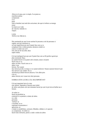 Altora nu le pasa, pur si simplu. S-ar putea sa
manifeste putina
compasiune
si sa
puna
câteva întrebari mai mult din curiozitate, dar apoi ei trebuie sa mearga
acasa
la cinasi sa-si vada
de viata lor, lasându-va
singuri.

LASA
TOTUL SA TREACA


Din seminarele pe care le-am sustinut în prezenta a mii de persoane si
cupluri, am tras concluzia ca
cel mai stupid lucru pe care îl puteti face este sa va
complaceti într-o relatie proasta, deoarece credeti ca
cineva va suferi sau va fi
trist, într-un fel sau altul, daca
rupeti relatia.

Cel mai inteligent lucru pe care îl puteti face este sa fiti perfect egoisti pe
plan emotional. Daca
nu sunteti fericiti si nu puteti salva situatia, atunci cel putin
faceti ceea ce va
aduce un bine. Faceti ceea ce va
aduce voua
fericire. Nu-i puteti
face fericiti pe altii, în timp ce voi sunteti nefericiti. Numai oamenii fericiti îi pot
face fericiti si pe ceilalti. Nu va
sacrificati pe altarul fericirii altcuiva. Veti sfârsi prin
a nu va
aduce fericire nici vouasi nici altei persoane.

IUBIREA ESTE LUCRUL CEL MAI IMPORTANT

Cel mai important lucru în viata
este iubirea. Siguranta si bucuria unei relatii
de iubire sunt poate cele mai minunate lucruri pe care le pot trai un barbat sau o
femeie.

Ar trebui sa
faceti tot posibilul sa
construiti si sa pastrati o relatie de iubire
cu o alta
persoana
-inclusiv sa
o ascultati, sa va
exprimati recunostinta si
aprecierea, sa
o tratati cu amabilitate, curtoazie, blândete, rabdare si, în special,
cu compasiune. Ar trebui sa
faceti toate eforturile, pentru a cladi o relatie de iubire
 