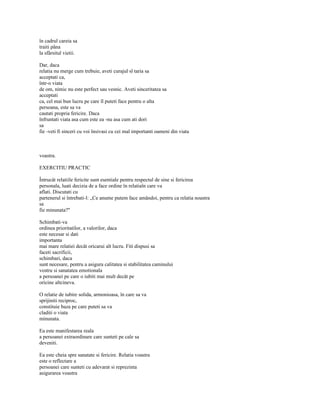 în cadrul careia sa
traiti pâna
la sfârsitul vietii.

Dar, daca
relatia nu merge cum trebuie, aveti curajul sl taria sa
acceptati ca,
într-o viata
de om, nimic nu este perfect sau vesnic. Aveti sinceritatea sa
acceptati
ca, cel mai bun lucru pe care îl puteti face pentru o alta
persoana, este sa va
cautati propria fericire. Daca
înfruntati viata asa cum este ea -nu asa cum ati dori
sa
fie -veti fi sinceri cu voi însivasi cu cei mal importanti oameni din viata



voastra.

EXERCITIU PRACTIC

Întrucât relatiile fericite sunt esentiale pentru respectul de sine si fericirea
personala, luati decizia de a face ordine în relatiaîn care va
aflati. Discutati cu
partenerul si întrebati-l: „Ce anume putem face amândoi, pentru ca relatia noastra
sa
fie minunata?"

Schimbati-va
ordinea prioritatilor, a valorilor, daca
este necesar si dati
importanta
mai mare relatiei decât oricarui alt lucru. Fiti dispusi sa
faceti sacrificii,
schimbari, daca
sunt necesare, pentru a asigura calitatea si stabilitatea caminului
vostru si sanatatea emotionala
a persoanei pe care o iubiti mai mult decât pe
oricine altcineva.

O relatie de iubire solida, armonioasa, în care sa va
sprijiniti reciproc,
constituie baza pe care puteti sa va
claditi o viata
minunata.

Ea este manifestarea reala
a persoanei extraordinare care sunteti pe cale sa
deveniti.

Ea este cheia spre sanatate si fericire. Relatia voastra
este o reflectare a
persoanei care sunteti cu adevarat si reprezinta
asigurarea voastra
 