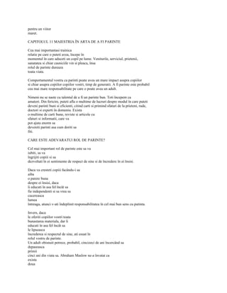 pentru un viitor
maret.

CAPITOLUL 11 MAIESTRIA ÎN ARTA DE A FI PARINTE

Cea mai importantasi trainica
relatie pe care o puteti avea, începe în
momentul în care aduceti un copil pe lume. Veniturile, serviciul, prietenii,
sanatatea si chiar casniciile vin si pleaca, însa
rolul de parinte dureaza
toata viata.

Comportamentul vostru ca parinti poate avea un mare impact asupra copiilor
si chiar asupra copiilor copiilor vostri, timp de generatii. A fi parinte este probabil
cea mai mare responsabilitate pe care o poate avea un adult.

Nimeni nu se naste cu talentul de a fi un parinte bun. Toti începem ca
amatori. Din fericire, puteti afla o multime de lucruri despre modul în care puteti
deveni parinti buni si eficienti, citind carti si primind sfaturi de la prieteni, rude,
doctori si experti în domeniu. Exista
o multime de carti bune, reviste si articole cu
sfaturi si informatii, care va
pot ajuta enorm sa
deveniti parinti asa cum doriti sa
fiti.

CARE ESTE ADEVARATUl ROL DE PARINTE?

Cel mai important rol de parinte este sa va
iubiti, sa va
îngrijiti copiii si sa
dezvoltati în ei sentimente de respect de sine si de încredere în ei însisi.

Daca va cresteti copiii facându-i sa
aiba
o parere buna
despre ei însisi, daca
îi educati în asa fel încât sa
fie independenti si sa vrea sa
cucereasca
lumea
întreaga, atunci v-ati îndeplinit responsabilitatea în cel mai bun sens cu putinta.

Invers, daca
le oferiti copiilor vostri toata
bunastarea materiala, dar îi
educati în asa fel încât sa
le lipseasca
încrederea si respectul de sine, ati esuat în
rolul vostru de parinte.
Un adult obisnuit petrece, probabil, cincizeci de ani încercând sa
depaseasca
primii
cinci ani din viata sa. Abraham Maslow ne-a învatat ca
exista
doua
 