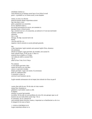 antichitate simteau ca
omul obisnuit nu ar întelege aceste legi si le-ar folosi în mod
gresit - si probabil ca, la vremea aceea, aveau dreptate.

Astazi, se scrie si se discuta
destul de deschis despre majoritatea acestor
legi, desi doar o mica
parte a populatiei are cunostinta
de ele. Studiind vietile si
povestirile persoanelor de succes, am constatat ca
aproape fiecare a folosit aceste
legi, constient sau nu si, în consecinta, au realizat în 2-3 ani mai mult decât
reuseste o persoana
obisnuita
într-o viata
întreaga. De fapt, succesul real si de
durata
vine din actul de a va
organiza viata în armonie cu aceste principii generale.

lata
o idee importanta: legile mentale sunt asemeni legilor fizice, deoarece
ele actioneaza
absolut tot timpul. Legea gravitatii, de exemplu, este aceeasi în
toate colturile lumii, 24 de ore pe zi. Daca va
aruncati de pe ocladire cu 10 etaje,
veti cadea pe asfalt cu aceeasi forta
-fie va
aflati la New York, fie la Tokyo.

Nu conteaza
ce stiti despre gravitatie, daca
sunteti de acord cu ea, sau daca
cineva v-a povestit vreodata
despre gravitatie. Legea este neutra. Ea actioneaza
peste tot, indiferent daca
o cunoasteti si daca va
convine în acel moment, sau nu.

Legile mentale actioneazasi ele tot timpul, desi efectele lor fizice nu pot fi



vazute chiar atât de usor. Ori de câte ori viata voastra
merge bine, înseamna ca
gândurile si activitatile voastre se afla
în deplina
armonie cu aceste legi mentale
invizibile. Ori de câte ori aveti probleme de orice fel, este aproape sigur ca ati
încalcat una sau multe dintre aceste legi - fie ca
le cunoasteti, sau nu. întrucât ele
sunt esentiale pentru fericirea voastra, e important sa va familiarizati cu ele si sa
le integrati în tot ceea ce faceti.

1. LEGEA CONTROLULUI
Legea controlului afirma ca va
 