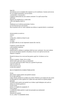 tipuri de
necesitati pe care ne straduim din rasputeri sa ni le satisfacem. Acestea sunt nevoia
de a ne împlini potentialul, nevoia noastra
„existentiala", si nevoia de a
compensa deficientele de care suntem constienti. Un copil crescut fara
suficienta
dragoste are tendinta de a o cauta toata
viata, mai degraba, decât sa
se
straduiasca sa-si realizeze potentialul. Cred ca
cel mai bun lucru pe care îl poate
face un parinte este sa-i ofere copilului sau iubirea si suportul afectiv si emotional



necesar pentru ca acesta sa
creasca
si sa
se dezvolte, creând un climat în care
copilul sa
se simta
pe deplin iubit de cei mai importanti oameni din viata lui.

Copilul în crestere dezvolta
o personalitate sanatoasa
în raport direct
proportional cu calitatea si cantitatea iubirii pe care o primeste. Asa cum o planta
are nevoie de lumina soarelui si de ploaie, tot asa si un copil are nevoie de
dragoste si îngrijire.

Parintii îsi doresc tot ce este mai bun pentru copiii lor. îsi doresc ca ei sa
fie
fericiti si sanatosi. Atunci, de ce exista
atât de multi copii care cresc cu sentimentul
ca nu sunt suficient de iubiti? Oare de ce parintii îsi priveaza
copiii de iubirea de
care au nevoie ca sa
se dezvolte sanatos?

DE CE PARINTII NU IUBESC ÎNDEAJUNS

Exista
doua motive majore pentru care parintii esueaza
în a-si iubi suficient
copiii. Primul, parintii nu se iubesc pe ei însisi. Parintii cu un respect de sine scazut
au dificultati în a oferi copiilor lor o iubire mai mare decât au ei pentru propria
persoana.
Al doilea motiv pentru care parintii nu-si iubesc copiii îndeajuns este acela ca
adesea au notiunea gresita ca
acestia exista
pentru a le împlini lor asteptarile. O
cauza majora
a conflictelor dintre parinti si copii este perceptia sau sentimentul
parintilor ca
odraslele lor esueaza
în a se „ridica" la standardele dorite.
 