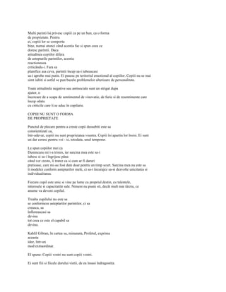 Multi parinti îsi privesc copiii ca pe un bun, ca o forma
de proprietate. Pentru
ei, copiii lor se comporta
bine, numai atunci când acestia fac si spun ceea ce
doresc parintii. Daca
atitudinea copiilor difera
de asteptarile parintilor, acestia
reactioneaza
criticându-i. Fara sa
planifice asa ceva, parintii încep sa-i iubeascasi
sa-i aprobe mai putin. Ei pasesc pe teritoriul emotional al copiilor. Copiii nu se mai
simt iubiti si astfel se pun bazele problemelor ulterioare de personalitate.

Toate atitudinile negative sau antisociale sunt un strigat dupa
ajutor, o
încercare de a scapa de sentimentul de vinovatie, de furie si de resentimente care
încep odata
cu criticile care li se aduc în copilarie.

COPIII NU SUNT O FORMA
DE PROPRIETATE

Punctul de plecare pentru a creste copii deosebiti este sa
constientizati ca,
într-adevar, copiii nu sunt proprietatea voastra. Copiii îsi apartin lor însisi. Ei sunt
un dar ceresc pentru voi - si, totodata, unul temporar.

Le spun copiilor mei ca
Dumnezeu mi i-a trimis, iar sarcina mea este sa-i
iubesc si sa-i îngrijesc pâna
când vor creste, îi tratez ca si cum ar fi daruri
pretioase, care mi-au fost date doar pentru un timp scurt. Sarcina mea nu este sa
îi modelez conform asteptarilor mele, ci sa-i încurajez sa-si dezvolte unicitatea si
individualitatea.

Fiecare copil este unic si vine pe lume cu propriul destin, cu talentele,
interesele si capacitatile sale. Nimeni nu poate sti, decât mult mai târziu, ce
anume va deveni copilul.

Treaba copilului nu este sa
se conformeze asteptarilor parintilor, ci sa
creasca, sa
înfloreascasi sa
devina
tot ceea ce este el capabil sa
devina.

Kahlil Gibran, în cartea sa, minunata, Profetul, exprima
aceasta
idee, într-un
mod extraordinar.

El spune: Copiii vostri nu sunt copiii vostri.

Ei sunt fiii si fiicele dorului vietii, de ea însasi îndragostita.
 