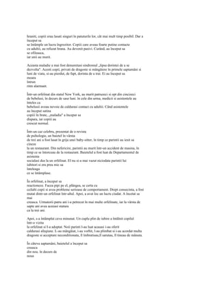 hraniti, copiii erau lasati singuri în patuturile lor, cât mai mult timp posibil. Dar a
început sa
se întâmple un lucru îngrozitor. Copiii care aveau foarte putine contacte
cu adultii, au refuzat hrana. Au devenit pasivi. Curând, au început sa
se ofileasca,
iar unii au murit.

Aceasta maladie a mai fost denumitasi sindromul „lipsa dorintei de a se
dezvolta". Acesti copii, privati de dragoste si mângâiere în primele saptamâni si
luni de viata, si-au pierdut, de fapt, dorinta de a trai. Ei au început sa
moara
întrun
ritm alarmant.

Într-un orfelinat din statul New York, au murit patruzeci si opt din cincizeci
de bebelusi, în decurs de sase luni. în cele din urma, medicii si asistentele au
înteles ca
bebelusii aveau nevoie de caldurasi contact cu adultii. Când asistentele
au început satina
copiii în brate, „maladia" a început sa
dispara, iar copiii au
crescut normal.

Într-un caz celebru, prezentat de o revista
de psihologie, un baietel în vârsta
de trei ani a fost lasat în grija unei baby-sitter, în timp ce parintii au iesit sa
cineze
la un restaurant. Din nefericire, parintii au murit într-un accident de masina, în
timp ce se întorceau de la restaurant. Baietelul a fost luat de Departamentul de
asistenta
socialasi dus la un orfelinat. El nu si-a mai vazut niciodata parintii lui
iubitori si era prea mic sa
înteleaga
ce se întâmplase.

În orfelinat, a început sa
reactioneze. Facea pipi pe el, plângea, se certa cu
ceilalti copii si avea probleme serioase de comportament. Drept consecinta, a fost
mutat dintr-un orfelinat într-altul. Apoi, a avut loc un lucru ciudat. A încetat sa
mai
creasca. Urmatorii patru ani i-a petrecut în mai multe orfelinate, iar la vârsta de
sapte ani avea aceeasi statura
ca la trei ani.

Apoi, s-a întâmplat ceva minunat. Un cuplu plin de iubire a întâlnit copilul
într-o vizita
la orfelinat si I-a adoptat. Noii parinti l-au luat acasasi i-au oferit
caldurasi afeqiune. L-au mângâiat, i-au vorbit, l-au plimbat si i-au acordat multa
dragoste si acceptare neconditionata, îl îmbratisau,îl sarutau, îl tineau de mânuta.

În câteva saptamâni, baietelul a început sa
creasca
din nou. în decurs de
noua
 