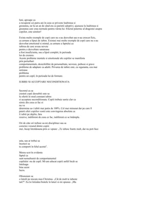 luni, aproape ca
a recuperat cei patru ani în ceea ce priveste înaltimea si
greutatea, iar la un an de când era cu parintii adoptivi, ajunsese la înaltimea si
greutatea care erau normale pentru vârsta lui. Efectul puternic al dragostei asupra
copiilor, este uimitor!

Exista multe exemple de copii care nu s-au dezvoltat sau n-au crescut fizic,
ca urmare a lipsei de iubire. Existasi mai multe exemple de copii care nu s-au
dezvoltat emotional si mintal, ca urmare a faptului ca
iubirea de care aveau nevoie
pentru o dezvoltare sanatoasa
a fost insuficienta, sau a lipsit complet, în perioada
lor de crestere.
Aceste probleme mentale si emotionale ale copiilor se manifesta
prin perturbari
comportamentale, dezechilibre de personalitate, nevroze, psihoze si grave
probleme de adaptare ca adulti. Privarea de iubire este, cu siguranta, cea mai
serioasa
problema
pentru un copil, în perioada lui de formare.

IUBIRE SI ACCEPTARE NECONDITIONATA


Secretul ca sa
cresteti copii deosebiti este sa
le oferiti în mod constant iubire
si acceptare neconditionata. Copiii trebuie sastie clar ca
nimic din ceea ce fac ei
nu va
determina sa-i iubiti mai putin de 100%. Cel mai minunat dar pe care îl
puteti oferi copiilor vostri este convingerea absoluta ca
îi iubiti pe deplin, fara
rezerve, indiferent de ceea ce fac, indiferent ce se întâmpla.

Ori de câte ori trebuie sa-mi disciplinez sau sa
corectez vreunul dintre copiii
mei, încep întotdeauna prin a-i spune: „Te iubesc foarte mult, dar nu poti face



asta, sau ar trebui sa
încetezi sa
te comporti în felul acesta".

Mereu scot în evidenta
faptul ca
sunt nemultumit de comportamentul
copilului -nu de copil. Mi-am educat copiii astfel încât sa
înteleaga
bine acest
lucru.

Obisnuiam sa
o întreb pe micuta mea Christina: „Cât de mult te iubeste
tati?". Ea îsi întindea bratele în laturi si-mi spunea: „Ma
 