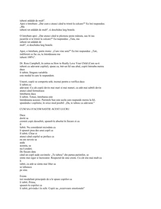 iubesti atâââât de mult".
Apoi o întrebam: „Dar cum e atunci când te trimit la culcare?" Ea îmi raspundea:
„Ma
iubesti tot atâââât de mult", si deschidea larg bratele.

O întrebam apoi: „Dar atunci când te pleznesc peste mânuta, sau îti iau
jucariile si te trimit la culcare?" Ea raspundea: „Tata, ma
iubesti tot atâââât de
mult", si deschidea larg bratele.

Apoi, o întrebam, putin ironic: „Cum vine asta?" Ea îmi raspundea: „Tati,
indiferent ce fac eu, tu întotdeauna ma
iubesti 100%".

Dr. Ross Campbell, în cartea sa How to Really Love Your Child (Cum sa-ti
iubesti cu adevarat copilul), spune ca, într-un fel sau altul, copiii întreaba mereu
daca
îi iubim. Singura variabila
este modul în care le raspundem.

Uneori, copiii se comporta urât, tocmai pentru a verifica daca
îi iubim cu
adevarat. Cu cât copiii devin mai mari si mai maturi, cu atât mai subtili devin
atunci când formuleaza
întrebarea daca
îi iubim. Totusi, întrebarea este
întotdeauna aceeasi. Parintele bun este acela care raspunde mereu la fel,
spunându-i copilului, în orice mod posibil: „Da, te iubesc cu adevarat."

CUM SA-I FACEM SASTIE ACEST LUCRU

Daca
doriti sa
cresteti copii deosebiti, spunetl-le absolut în fiecare zi ca
îl
Iubiti. Nu considerati niciodata ca
îi spuneti prea des unui copil ca
îl iubiti. Chiar si
atunci când copilul se preface ca
nu are nevoie sa
auda
aceasta, sa
nu-l credeti.
De fiecare data
când un copil aude cuvintele: „Te iubesc" din partea parintilor, se
simte mai sigur si încrezator. Respectul de sine creste. Cu cât stie mai mult ca
îi
iubiti, cu atât se simte mai liber sa
se iubeasca
pe sine.

Exista
trei modalitati principale de a le spune copiilor ca
îi iubiti. Prima,
spuneti-le copiilor ca
îi iubiti, privindu-i în ochi. Copiii au „rezervoare emotionale"
 