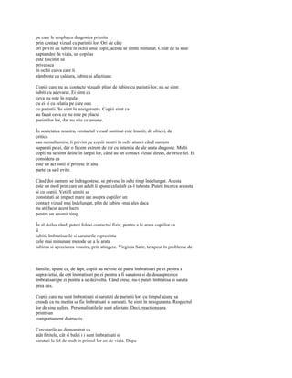 pe care le umplu cu dragostea primita
prin contact vizual cu parintii lor. Ori de câte
ori priviti cu iubire în ochii unui copil, acesta se simte minunat. Chiar de la sase
saptamâni de viata, un copilas
este fascinat sa
priveasca
în ochii cuiva care îi
zâmbeste cu caldura, iubire si afectiune.

Copiii care nu au contacte vizuale pline de iubire cu parintii lor, nu se simt
iubiti cu adevarat. Ei simt ca
ceva nu este în regula
cu ei si cu relatia pe care oau
cu parintii. Se simt în nesiguranta. Copiii simt ca
au facut ceva ce nu este pe placul
parintilor lor, dar nu stiu ce anume.

În societatea noastra, contactul vizual sustinut este însotit, de obicei, de
critica
sau nemultumire, îi privim pe copiii nostri în ochi atunci când suntem
suparati pe ei, dar o facem extrem de rar cu intentia de ale arata dragoste. Multi
copii nu se simt deloc în largul lor, când au un contact vizual direct, de orice fel. Ei
considera ca
este un act ostil si privesc în alta
parte ca sa-l evite.

Când doi oameni se îndragostesc, se privesc în ochi timp îndelungat. Acesta
este un mod prin care un adult îi spune celuilalt ca-l iubeste. Puteti încerca aceasta
si cu copiii. Veti fi uimiti sa
constatati ce impact mare are asupra copiilor un
contact vizual mai îndelungat, plin de iubire -mai ales daca
nu ati facut acest lucru
pentru un anumit timp.

În al doilea rând, puteti folosi contactul fizic, pentru a le arata copiilor ca
îi
iubiti, îmbratisarile si sarutarile reprezinta
cele mai minunate metode de a le arata
iubirea si aprecierea voastra, prin atingere. Virginia Satir, terapeut în probleme de



familie, spune ca, de fapt, copiii au nevoie de patru îmbratisari pe zi pentru a
supravietui, de opt îmbratisari pe zi pentru a fi sanatosi si de douasprezece
îmbratisari pe zi pentru a se dezvolta. Când cresc, nu-i puteti îmbratisa si saruta
prea des.

Copiii care nu sunt îmbratisati si sarutati de parintii lor, cu timpul ajung sa
creada ca nu merita sa fie îmbratisati si sarutati. Se simt în nesiguranta. Respectul
lor de sine sufera. Personalitatile le sunt afectate. Deci, reactioneaza
printr-un
comportament distructiv.

Cercetarile au demonstrat ca
atât fetitele, cât si balei i i sunt îmbratisati si
sarutati la fel de mult în primul lor an de viata. Dupa
 