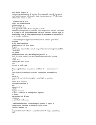 aceea, fetitele primesc, în
continuare, aceeasi cantitate de afectiune fizica, însa, pe la vârsta de cinci ani, în
cazul baietilor numarul îmbratisarilor scade dramatic, la aproape 20% din totalul
îmbratisarilor primite de fetite.

Unii parinti cred ca, daca
îi ofera unui baiat prea multa
afectiune, acesta va
deveni un molâu. însa
exact opusul este valabil. Baietii care primesc multe
îmbratisari si mângâieri de la parintii lor, cresc mai puternici, mai virili si mai plini
de încredere în sine. Baietii care primesc mai putine mângâieri, sau chiar deloc, de
la parintii lor, cresc, de obicei, cu un sentiment de nesiguranta, nu se simt iubiti si
nu au încredere în ei însisi.

Exista un întreg mod de gândire care spune ca mare parte din agresivitatea
exagerata
pe care baietii o manifesta
atunci când cresc este direct legata
de lipsa
îmbratisarilor si a contactului fizic, în comparatie cu îmbratisarile primite de fetite.
Desi aceasta
idee ignora
rolul testosteronului în a-i face pe baieti mai agresivi, nu
faceti nici un rau în ce priveste dezvoltarea fizica, emotionalasi mentala
a unui
baietel, daca
îi daruiti prea multa caldura
fizica
în primii lui ani de viata.

A treia si, probabil, cea mai puternica modalitate de a-i arata unui copil ca
îl
iubiti cu adevarat, este atentia focalizata. Pentru a oferi atentie focalizata
este
necesar sa
petreceti cât mai mult timp cu copilul vostru. Copiii au nevoie sa
fie cu
parintii. Ei au nevoie sa
le vorbeasca parintilor, sa
aiba
legaturi cu ei, sa
le fie în
preajma, pe masura
ce cresc. Ei au nevoie de timpul petrecut împreuna
cu parintii,
asa cum au nevoie de hrana
pentru ca sa
se dezvolte în mod sanatos.

Dezbaterea referitoare la „calitatea timpului" petrecut cu copilul, în
comparatie cu „cantitatea" lui, pierde din vedere aceasta
chestiune. Adevarul este
ca
„timpul calitativ" este o functie a „timpului cantitativ". Timpul „de calitate",
adica
 