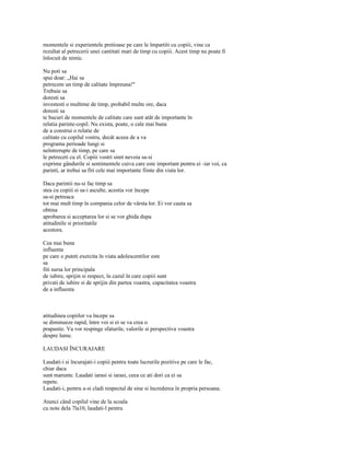 momentele si experientele pretioase pe care le împartiti cu copiii, vine ca
rezultat al petrecerii unei cantitati mari de timp cu copiii. Acest timp nu poate fi
înlocuit de nimic.

Nu poti sa
spui doar: „Hai sa
petrecem un timp de calitate împreuna!"
Trebuie sa
doresti sa
investesti o multime de timp, probabil multe ore, daca
doresti sa
te bucuri de momentele de calitate care sunt atât de importante în
relatia parinte-copil. Nu exista, poate, o cale mai buna
de a construi o relatie de
calitate cu copilul vostru, decât aceea de a va
programa perioade lungi si
neîntrerupte de timp, pe care sa
le petreceti cu el. Copiii vostri simt nevoia sa-si
exprime gândurile si sentimentele cuiva care este important pentru ei -iar voi, ca
parinti, ar trebui sa fiti cele mai importante fiinte din viata lor.

Daca parintii nu-si fac timp sa
stea cu copiii si sa-i asculte, acestia vor începe
sa-si petreaca
tot mai mult timp în compania celor de vârsta lor. Ei vor cauta sa
obtina
aprobarea si acceptarea lor si se vor ghida dupa
atitudinile si prioritatile
acestora.

Cea mai buna
influenta
pe care o puteti exercita în viata adolescentilor este
sa
fiti sursa lor principala
de iubire, sprijin si respect, în cazul în care copiii sunt
privati de iubire si de sprijin din partea voastra, capacitatea voastra
de a influenta



atitudinea copiilor va începe sa
se diminueze rapid, între voi si ei se va crea o
prapastie. Va vor respinge sfaturile, valorile si perspectiva voastra
despre lume.

LAUDASI ÎNCURAJARE

Laudati-i si încurajati-i copiii pentru toate lucrurile pozitive pe care le fac,
chiar daca
sunt marunte. Laudati iarasi si iarasi, ceea ce ati dori ca ei sa
repete.
Laudati-i, pentru a-si cladi respectul de sine si încrederea în propria persoana.

Atunci când copilul vine de la scoala
cu note dela 7la10, laudati-l pentru
 