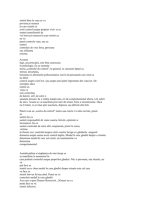 simtiti bine în ceea ce va
priveste,în masura
în care simtiti ca
aveti control asupra propriei vieti- si ca
sunteti nemultumiti de
voi însiva,în masura în care simtiti ca
nu va
puteti controla viata, sau ca
sunteti
controlati de vreo forta, persoana
sau influenta
externa.

Aceasta
lege, sau principiu, este bine cunoscuta
în psihologie. Ea se numeste
teoria „centrului de control", în general, se cunoaste faptul ca
stresul, anxietatea,
tensiunea si afectiunile psihosomatice survin la persoanele care simt ca
nu detin
control asupra vietii lor, sau asupra unei parti importante din viata lor. De
exemplu, daca
simtiti ca
viata va
este controlata
de datorii, sefi, de catre o
sanatate precara, de o relatie inadecvata, ori de comportamentul altora, veti suferi
de stres. Acesta se va manifesta prin stari de iritare, furie si resentimente. Daca
nu-l tratati, va evolua spre insomnie, depresie sau diferite alte boli.

Puteti avea un „centru de control" intern sau extern. Cu alte cuvinte, puteti
sa
simtiti fie ca
sunteti responsabili de viata voastra, fericiti, optimisti si
încrezatori, fie ca
sunteti controlati de catre altii, neajutorati, prinsi în cursa,
victime.
în fiecare caz, controlul asupra vietii voastre începe cu gândurile -singurul
domeniu asupra caruia aveti control deplin. Modul în care gânditi despre o situatie
determina modul în care veti simti, iar sentimentele va
determina
comportamentul.


Autodisciplina si stapânirea de sine încep sa
se manifeste în momentul în
care preluati controlul asupra propriilor gânduri. Nici o persoana, sau situatie, nu
va
pot face sa
simtiti ceva -doar modul în care gânditi despre situatie este cel care
va face sa
simtiti într-un fel sau altul. Puteti sa va
controlati modul în care gânditi.
Asa cum a spus Eleanor Roosevelt: „Nimeni nu va
poate face sa va
simtiti inferiori,
 