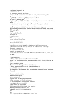 cele bune si încurajati-l sa
se straduiasca sa
fie mai bun la materiile la care este
mai slab. Lauda este asemeni unui elixir sau tonic pentru sanatatea psihica
a
copilului. Personalitatea copilului este formatasi cladita
de iubirea si lauda pe care
le primeste de la voi. Când îl laudati si îl încurajati pentru un succes, îl motivati sa
obtina
succese si mai mari -pentru ca, apoi, sa fie laudat si încurajat si mai mult.

Lauda sporeste respectul de sine al copilului si încrederea în propria
persoana. Lauda îmbunatateste imaginea pe care copilul o are despre sine. Lauda
îl face pe copil sa
creada
în el însusi si îi confera
încrederea ca
poate încerca sa
faca
lucruri mai mari si mai bune.

VULNERABILITATEA

Niciodata sa nu folositi cu copiii critica distructiva. Ei sunt extrem de
vulnerabili la critica de orice fel, care vine din partea voastra, îi sfâsie pe
dinauntru. S-ar putea sa
nu reactioneze vizibil, însa
în sinele lor sunt teribil de
raniti, ori de câte ori sunt criticati de adultii importanti din vietile lor, pentru orice
au facut.

Critica distructiva
a distrus mai multi oameni decât toate razboaiele din
istorie. Cele mai multe probleme de personalitate pe care le avem ca adulti, au la
baza
critica distructiva venita
din partea unuia dintre parinti, sau a amândurora.
Când, la rândul nostru, ne criticam copiii, acestia simt ca
nu sunt iubiti, ca nu au
nici o valoare si devin nesiguri pe ei. Se simt goi pe dinauntru. Se simt descurajati
si abatuti.

Deseori, parintii îsi critica
odraslele, încercând sa
le sporeasca, astfel,
eficienta, însa, de fapt, critica distructiva
reduce încrederea copiilor în competenta
lor, în valoarea lor ca individualitati. Pe masura
ce conceptia de sine a copilului
scade, nivelul sau de eficienta
descreste considerabil. Critica de orice fel poate
degrada performanta copilului, pâna
în punctul în care el va refuza adesea sa
mai
faca
ceva. Copilul va deveni astfel mai rau -nu mai bun.
 