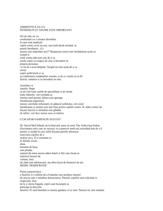 AMIMTITIVA SA VA
ÎNTREBATI CE ANUME ESTE IMPORTANT

Ori de câte ori va
confruntati cu o situatie deosebita
în care sunt implicati
copiii vostri, aveti nevoie, mai mult decât oricând, sa
puneti întrebarea: „Ce
anume este important aici?" Raspunsul corect este întotdeauna acela ca
scopul si
rolul vostru adevarat este de a va
creste copiii cu respect de sine si încredere în
propria persoana
-si nu de a avea dreptate. Scopul nu este acela de a va
creste
copiii astfel încât ei sa
se conformeze asteptarilor voastre, ci de a-i creste ca sa fie
fericiti, sanatosi si cu încredere în sine.

Ascultati-va
intuitia. Dupa
ce ati citit toate cartile de specialitate si ati urmat
toate sfaturile, veti constata ca
intuitia unul parinte iubitor este aproape
întotdeauna superioara
tuturor celorlalte informatii, în adâncul sufletului, veti simti
întotdeauna ce anume este mai bine pentru copilul vostru. Si, atâta vreme cât
fiecare decizie si atitudine este ghidata
de iubire, veti face mereu ceea ce trebuie.

CUM APAR OAMENI PE SUCCES?

Dr. David McClelland, de la Harvard, autor al cartii The Achieving Sodety
(Societatea celor care au succes), si-a petrecut multi ani cercetând arta de a fi
parinte si modul în care stilul fiecarui parinte afecteaza
motivatia copiilor de a
realiza ceva. El a constatat ca
în familie exista
doua
trasaturi de baza
care produc
oameni de mare succes-adica baieti si fete care încep sa
realizeze lucruri de
valoare, înca
de când sunt adolescenti, sau abia trecui de douazeci de ani.
MEDIU DEMOCRATIC

Prima caracteristica
a familiei si a stilului de a fi parinte care produce oameni
de succes este o atitudine democratica. Parerile copiilor sunt solicitate si
respectate, înca
de la o vârsta frageda, copiii sunt încurajati sa
participe la deciziile
familiei. Ei sunt întrebati ce anume gândesc si ce simt. Parerea lor este studiata
 