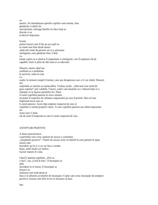 cu
atentie. Nu întotdeauna opiniile copiilor sunt urmate, însa
gândurile si ideile lor
sunt pretuite, întreaga familie îsi face timp sa
discute si sa
ia decizii împreuna.

Exista
putine lucruri care îl fac pe un copil sa
se simta mai bine decât atunci
când este tratat de parintii sai ca o persoana
inteligenta, care gândeste bine. Când
va
tratati copiii ca si când ar fi importanti si inteligenti, veti fi surprinsi cât de
capabili, isteti si plini de idei sunt ei cu adevarat.

Deseori, atunci când ma
confrunt cu o problema
la serviciu, seara la cina
i-o
explic în termeni simpli Cristinei, care are doisprezece ani, si îi cer sfatul. Deseori
ma
surprinde cu intuitia sa remarcabila. Vechea zicala: „Adevarul este rostit de
gura copiilor" este valabila. Uneori, copiii vad situatiile cu o obiectivitate si o
claritate ce le lipsesc parintilor lor. Daca
îi cereti copilului parerea în orice situatie,
ati putea fi surprinsi de calitatea raspunsului pe care îl primiti. Dar cel mai
important lucru este ca
îi cereti parerea. Acest fapt cladeste respectul de sine al
copilului si simtul propriei valori. A cere copilului parerea sau sfatul reprezinta
un
semn care îi arata
cât de mult îl respectati si care îi creste respectul de sine.



ASTEPTARI POZITIVE

A doua caracteristica
a parintilor care cresc oameni de succes o constituie
„asteptarile pozitive". Tinerii de succes cresc în familii în care parintii le spun
mereu câta
încredere au în ei si ca vor face o treaba
buna, astfel încât vor realiza
lucruri marete în viata.

Când îi spuneti copilului: „Poti sa
o faci", sau „Cred în tine", îl încurajati sa
aiba
încredere în el însusi, îl încurajati sa
încerce sa
realizeze mai mult decât ar
face-o în absenta cuvintelor de încurajare. Copiii care cresc încurajati de asteptari
pozitive, reusesc mai bine în tot ce încearca sa faca.

lata
 