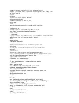 un aspect important. Asteptarile pozitive nu sunt acelasi lucru cu
cerintele. Multi parinti cred ca îsi manifesta asteptarile pozitive când, de fapt, ei nu
fac altceva decât sa
le ceara
copiilor sa
actioneze la un anumit standard. O cerinta
este întotdeauna asociata
cu iubirea conditionata, cu ideea ca, daca
copilul nu se
ridica
la nivelul asteptarilor, parintii îsi vor retrage iubirea si sprijinul.

Este important sa
le aratati copiilor ca, indiferent de ce fac, bine sau rau, îi
iubiti total si neconditionat. Când copilul simte ca
iubirea voastra
îi va fi retrasa
daca nu va face ceva bine, va deveni nervos si nesigur. Chiar si atunci când copilul
face ceva bine, el nu se va bucura pe deplin si pe lunga
durata
de succesul sau.
TEMELE SI EDUCATIA

Parintii care cresc tineri de succes au o atitudine specifica fata
de temele de
la scoala, fiind constienti de importantii temelor si a scolii. Ei insista
ca temele
pentru scoala sa
fie rezolvate în timp util de catre copii, în toate studiile pe acest
subiect, cel mai important factor care a dus la obtinerea unei performante scolare
superioare l-a reprezentat atitudinea parintilor fata
de procesul de instruire scolara
si implicarea lor în educatia copiilor.

Un lucru determinant pentru a obtine rezultate bune la scoala
îl reprezinta
când si unde este facuta
tema. în familiile unde au crescut copii de succes, temele
erau facute pe masa din sufragerie, înainte sau dupa
cina, cu televizorul închis si
în prezenta parintilor. Parintii se ofereau sa-si ajute copiii la teme si sa
se implice
ei însisi în temele copiilor, daca
era necesar.

Pe de alta
parte, tinerii cu performante slabe provin din case în care parintii
si-au trimis copiii în camera lor pentru a-si face temele, acesta fiind singurul
interes manifestat de ei fata
de temele pentru acasa. Când copiii sunt trimisi în
camera lor pentru a-si face temele, mesajul pe care îl primesc este ca
temele de
acasa
-si, prin urmare, tot ce înseamna
scoala
-nu sunt importante. Copiii care
 