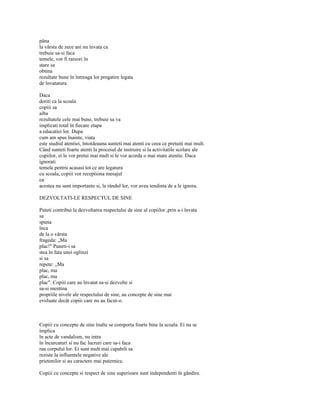 pâna
la vârsta de zece ani nu învata ca
trebuie sa-si faca
temele, vor fi rareori în
stare sa
obtina
rezultate bune în întreaga lor pregatire legata
de învatatura.

Daca
doriti ca la scoala
copiii sa
aiba
rezultatele cele mai bune, trebuie sa va
implicati total în fiecare etapa
a educatiei lor. Dupa
cum am spus înainte, viata
este studiul atentiei, întotdeauna sunteti mai atenti cu ceea ce pretuiti mai mult.
Când sunteti foarte atenti la procesul de instruire si la activitatile scolare ale
copiilor, ei le vor pretui mai mult si le vor acorda o mai mare atentie. Daca
ignorati
temele pentru acasasi tot ce are legatura
cu scoala, copiii vor receptiona mesajul
ca
acestea nu sunt importante si, la rândul lor, vor avea tendinta de a le ignora.

DEZVOLTATI-LE RESPECTUL DE SINE

Puteti contribui la dezvoltarea respectului de sine al copiilor ,prin a-i învata
sa
spuna
înca
de la o vârsta
frageda: „Ma
plac!" Puneti-i sa
stea în fata unei oglinzi
si sa
repete: „Ma
plac, ma
plac, ma
plac". Copiii care au învatat sa-si dezvolte si
sa-si mentina
propriile nivele ale respectului de sine, au concepte de sine mai
evoluate decât copiii care nu au facut-o.



Copiii cu concepte de sine înalte se comporta foarte bine la scoala. Ei nu se
implica
în acte de vandalism, nu intra
în încurcaturi si nu fac lucruri care sa-i faca
rau corpului lor. Ei sunt mult mai capabili sa
reziste la influentele negative ale
prietenilor si au caractere mai puternice.

Copiii cu concepte si respect de sine superioare sunt independenti în gândire.
 