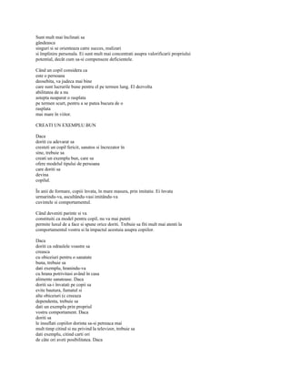 Sunt mult mai înclinati sa
gândeasca
singuri si se orienteaza catre succes, realizari
si împlinire personala. Ei sunt mult mai concentrati asupra valorificarii propriului
potential, decât cum sa-si compenseze deficientele.

Când un copil considera ca
este o persoana
deosebita, va judeca mai bine
care sunt lucrurile bune pentru el pe termen lung. El dezvolta
abilitatea de a nu
astepta neaparat o rasplata
pe termen scurt, pentru a se putea bucura de o
rasplata
mai mare în viitor.

CREATI UN EXEMPLU BUN

Daca
doriti cu adevarat sa
cresteti un copil fericit, sanatos si încrezator în
sine, trebuie sa
creati un exemplu bun, care sa
ofere modelul tipului de persoana
care doriti sa
devina
copilul.

În anii de formare, copiii învata, în mare masura, prin imitatie. Ei învata
urmarindu-va, ascultându-vasi imitându-va
cuvintele si comportamentul.

Când deveniti parinte si va
constituiti ca model pentru copil, nu va mai puteti
permite luxul de a face si spune orice doriti. Trebuie sa fiti mult mai atenti la
comportamentul vostru si la impactul acestuia asupra copiilor.

Daca
doriti ca odraslele voastre sa
creasca
cu obiceiuri pentru o sanatate
buna, trebuie sa
dati exemplu, hranindu-va
cu hrana potrivitasi având în casa
alimente sanatoase. Daca
doriti sa-i învatati pe copii sa
evite bautura, fumatul si
alte obiceiuri (c creeaza
dependenta, trebuie sa
dati un exemplu prin propriul
vostru comportament. Daca
doriti sa
le insuflati copiilor dorinta sa-si petreaca mai
mult timp citind si nu privind la televizor, trebuie sa
dati exemplu, citind carti ori
de câte ori aveti posibilitatea. Daca
 
