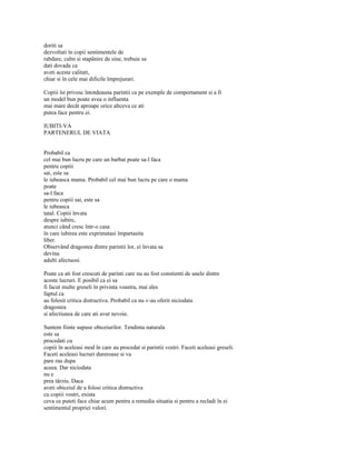 doriti sa
dezvoltati în copii sentimentele de
rabdare, calm si stapânire de sine, trebuie sa
dati dovada ca
aveti aceste calitati,
chiar si în cele mai dificile împrejurari.

Copiii îsi privesc întotdeauna parintii ca pe exemple de comportament si a fi
un model bun poate avea o influenta
mai mare decât aproape orice altceva ce ati
putea face pentru ei.

IUBITI-VA
PARTENERUL DE VIATA


Probabil ca
cel mai bun lucru pe care un barbat poate sa-l faca
pentru copiii
sai, este sa
le iubeasca mama. Probabil cel mai bun lucru pe care o mama
poate
sa-l faca
pentru copiii sai, este sa
le iubeasca
tatal. Copiii învata
despre iubire,
atunci când cresc într-o casa
în care iubirea este exprimatasi împartasita
liber.
Observând dragostea dintre parintii lor, ei învata sa
devina
adulti afectuosi.

Poate ca ati fost crescuti de parinti care nu au fost constienti de unele dintre
aceste lucruri. E posibil ca ei sa
fi facut multe greseli în privinta voastra, mai ales
faptul ca
au folosit critica distructiva. Probabil ca nu v-au oferit niciodata
dragostea
si afectiunea de care ati avut nevoie.

Suntem fiinte supuse obiceiurilor. Tendinta naturala
este sa
procedati cu
copiii în aceleasi mod în care au procedat si parintii vostri. Faceti aceleasi greseli.
Faceti aceleasi lucruri dureroase si va
pare rau dupa
aceea. Dar niciodata
nu e
prea târziu. Daca
aveti obiceiul de a folosi critica distructiva
cu copiii vostri, exista
ceva ce puteti face chiar acum pentru a remedia situatia si pentru a recladi în ei
sentimentul propriei valori.
 