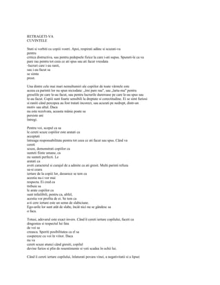 RETRAGETI-VA
CUVINTELE

Stati si vorbiti cu copiii vostri. Apoi, respirati adânc si scuzati-va
pentru
critica distructiva, sau pentru pedepsele fizice la care i-ati supus. Spuneti-le ca va
pare rau pentru tot ceea ce ati spus sau ati facut vreodata
-lucruri care i-au ranit,
sau i-au facut sa
se simta
prost.

Una dintre cele mai mari nemultumiri ale copiilor de toate vârstele este
aceea ca parintii lor nu spun niciodata: „îmi pare rau", sau „larta-ma" pentru
greselile pe care le-au facut, sau pentru lucrurile dureroase pe care le-au spus sau
le-au facut. Copiii sunt foarte sensibili la dreptate si corectitudine. Ei se simt furiosi
si raniti când percepea au fost tratati incorect, sau acuzati pe nedrept, dintr-un
motiv sau altul. Daca
nu este rezolvata, aceasta mânie poate sa
persiste ani
întregi.

Pentru voi, scopul ca sa
le cereti scuze copiilor este aratati ca
acceptati
întreaga responsabilitate pentru tot ceea ce ati facut sau spus. Când va
cereti
scuze, demonstrati copiilor ca
sunteti fiinte umane, ca
nu sunteti perfecti. Le
aratati ca
aveti caracterul si curajul de a admite ca ati gresit. Multi parinti refuza
sa-si ceara
iertare de la copiii lor, deoarece se tem ca
acestia nu-i vor mai
respecta. Ei cred ca
trebuie sa
le arate copiilor ca
sunt infailibili, pentru ca, altfel,
acestia vor profita de ei. Se tem ca
a-ti cere iertare este un semn de slabiciune.
Ego-urile lor sunt atât de slabe, încât nici nu se gândesc sa
o faca.

Totusi, adevarul este exact invers. Când îi cereti iertare copilului, faceti ca
dragostea si respectul lui fata
de voi sa
creasca. Sporiti posibilitatea ca el sa
coopereze cu voi în viitor. Daca
nu va
cereti scuze atunci când gresiti, copilul
devine furios si plin de resentimente si veti scadea în ochii lui.

Când îi cereti iertare copilului, înlaturati povara vinei, a negativitatii si a lipsei
 