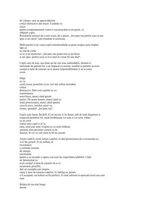 de valoare, care au aparut datorita
criticii distructive din trecut. Cerându-va
scuze
pentru comportamentul vostru si recunoscând ca ati gresit, va
eliberati copiii.
Rezultatele actiunii de a cere scuze, de a spune: „îmi pare rau pentru ceea ce am
spus si am facut" sunt imediate si uimitoare.

Multi parinti si-au vazut copiii transformându-se pesto noapte, prin simplul
fapt ca
au stat de vorba
cu ei si au marturisit: „îmi pare rau pentru tot ce am facut
si am spus -pentru ceea ce te-a ranit în vreun fel sau altul".

Copiii care de luni, sau chiar ani de zile erau inabordabili, distanti si
înstrainati de parintii lor, s-au împacat cu acestia, imediat ce parintii au avut
curajul si taria de caracter sa-si asume responsabilitatea si sa-si ceara
scuze.

Dupa
ce va
cereti scuze, promiteti ca nu veti mai utiliza niciodata
critica
distructiva. Dati voie copiilor sa va
reaminteasca
acest lucru, atunci când gresiti
uneori. De acum înainte, atunci când va
uitati promisiunea, atunci când spuneti
ceva la nervi, imediat cereti-va
iertare, spunând: „îmi pare rau".

Copiii sunt foarte flexibili. Ei au nevoie si îsi doresc atât de mult dragostea si
respectul parintilor lor, încât întotdeauna vor uita si vor ierta. Odata
ce ati cerut
iertare unui copil si el va
iarta, totul este uitat. Copilul se va simti eliberat,
asemeni unui prizonier caruiai se da
drumul. Si voi va veti simti la fel de usurati.

Atunci când le cereti iertare copiilor, le dati permisiunea de a recunoaste ca
si ei fac greseli. Ei nu trebuie sa
investeasca
o cantitate enorma
de energie
emotionala
pentru a se ascunde si apara, asa cum fac majoritatea adultilor. Când
ati demonstrat ca
aveti curajul si taria de caracter de a va
recunoaste greselile,
dati un exemplu care inspira
curaj si tarie de caracter copiilor. Ei înteleg ca, pentru
a fi acceptati, nu trebuie sa fie perfecti. Ei sunt valorosi si apreciati exact asa cum
sunt.

Relatia de cea mai lunga
durata
 