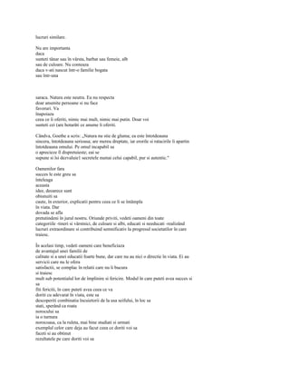 lucruri similare.

Nu are importanta
daca
sunteti tânar sau în vârsta, barbat sau femeie, alb
sau de culoare. Nu conteaza
daca v-ati nascut într-o familie bogata
sau într-una



saraca. Natura este neutra. Ea nu respecta
doar anumite persoane si nu face
favoruri. Va
înapoiaza
ceea ce îi oferiti, nimic mai mult, nimic mai putin. Doar voi
sunteti cei (are hotarâti ce anume îi oferiti.

Cândva, Goethe a scris: „Natura nu stie de gluma; ea este întotdeauna
sincera, întotdeauna serioasa; are mereu dreptate, iar erorile si ratacirile îi apartin
întotdeauna omului. Pe omul incapabil sa
o aprecieze îl dispretuieste; eai se
supune si îsi dezvaluie1 secretele numai celui capabil, pur si autentic."

Oamenilor fara
succes le este greu sa
înteleaga
aceasta
idee, deoarece sunt
obisnuiti sa
caute, în exterior, explicatii pentru ceea ce li se întâmpla
în viata. Dar
dovada se afla
pretutindeni în jurul nostru. Oriunde priviti, vedeti oameni din toate
categoriile -tineri si vârstnici, de culoare si albi, educati si needucati -realizând
lucruri extraordinare si contribuind semnificativ la progresul societatilor în care
traiesc.

În acelasi timp, vedeti oameni care beneficiaza
de avantajul unei familii de
calitate si a unei educatii foarte bune, dar care nu au nici o directie în viata. Ei au
servicii care nu le ofera
satisfactii, se complac în relatii care nu îi bucura
si traiesc
mult sub potentialul lor de împlinire si fericire. Modul în care puteti avea succes si
sa
fiti fericiti, în care puteti avea ceea ce va
doriti cu adevarat în viata, este sa
descoperiti combinatia încuietorii de la usa seifului, în loc sa
stati, sperând ca roata
norocului sa
ia o turnura
norocoasa, ca la ruleta, mai bine studiati si urmati
exemplul celor care deja au facut ceea ce doriti voi sa
faceti si au obtinut
rezultatele pe care doriti voi sa
 