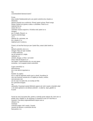 fara
consimtamântul dumneavoastra".

Exista
doua moduri fundamentale prin care puteti controla orice situatie ce
determina
aparitia stresului sau a nefericirii. Primul: puteti actiona. Puteti merge
înainte, facând ceva pentru a aduce o schimbare. Puteti sa va
implicati într-un
anume fel si sa
schimbati situatia respectiva. Al doilea mod: puteti sa va
retrageti,
pur si simplu. Deseori, va
regasiti controlul dupa
ce va
eliberati de o persoana, sau
de o situatie si va
implicati activ în altceva.

Uneori, cel mai bun lucru pe care-l puteti face, atunci când simtiti ca
nu
detineti controlul, este sa va
retrageti. Daca ati rupt vreodata
o relatie nefericita,
sau ati renuntat la o slujba
neplacuta, va
amintiti, desigur, ce bine v-ati simtit
atunci când ati încetat sa va
mai luptati. Luând hotarârea de a nu mai opune
rezistenta, v-ati recapatat simtul controlului.

Legea controlului va
demonstreaza
de ce este atât de important sa
fiti
hotarâti. Ea explica
de ce e atât de important sastiti exact ce doriti, încrederea în
sine care însoteste senzatia de a fi stapân pe situatie, confera
unei persoane care
are un scop si un plan clar, un avantaj net fata
de o persoana nesigura
sau
nehotarâta. Examinati mental diferitele aspecte ale vietii voastre si decideti când
v-ati simtit optimisti si ati detinut controlul - si când nu. Apoi, gânditi-va
la acele



lucruri pe care le-ati putea face, pentru a controla aceste aspecte ale vietii care va
produc stres. Gânditi-va, de asemenea, la situatiile la care ar fi mai bine sa
renuntati. Una dintre responsabilitatile majore este sa
obtineti si sa
mentineti
controlul asupra vietii voastre. Aceasta
senzatie de detinere a controlului devine
baza pentru a va
 