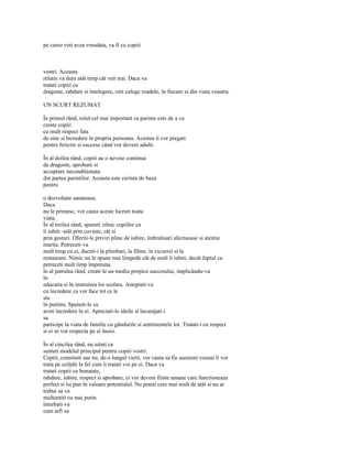 pe careo veti avea vreodata, va fi cu copiii



vostri. Aceasta
relatie va dura atât timp cât veti trai. Daca va
tratati copiii cu
dragoste, rabdare si întelegere, veti culege roadele, în fiecare zi din viata voastra.

UN SCURT REZUMAT

În primul rând, rolul cel mai important ca parinte este de a va
creste copiii
cu mult respect fata
de sine si încredere în propria persoana. Acestea îi vor pregati
pentru fericire si succese când vor deveni adulti.

În al doilea rând, copiii au o nevoie continua
de dragoste, aprobare si
acceptare neconditionata
din partea parintilor. Aceasta este cerinta de baza
pentru

o dezvoltare sanatoasa.
Daca
nu le primesc, vor cauta aceste lucruri toata
viata.
În al treilea rând, spuneti zilnic copiilor ca
îi iubiti -atât prin cuvinte, cât si
prin gesturi. Oferiti-le priviri pline de iubire, îmbratisari afectuoase si atentie
marita. Petreceti-va
mult timp cu ei, duceti-i la plimbari, la filme, în excursii si la
restaurant. Nimic nu le spune mai limpede cât de mult îi iubiti, decât faptul ca
petreceti mult timp împreuna.
în al patrulea rând, creati-le un mediu propice succesului, implicându-va
în
educatia si în instruirea lor scolara. Asteptati-va
cu încredere ca vor face tot ce le
sta
în putinta. Spuneti-le ca
aveti încredere în ei. Apreciati-le ideile si încurajati-i
sa
participe la viata de familie cu gândurile si sentimentele lor. Tratati-i cu respect
si ei se vor respecta pe ei însisi.

În al cincilea rând, nu uitati ca
sunteti modelul principal pentru copiii vostri.
Copiii, constient sau nu, de-a lungul vietii, vor cauta sa fie asemeni vouasi îi vor
trata pe ceilalti la fel cum îi tratati voi pe ei. Daca va
tratati copiii cu bunatate,
rabdare, iubire, respect si aprobare, ei vor deveni fiinte umane care functioneaza
perfect si îsi pun în valoare potentialul. Nu puteti cere mai mult de atât si nu ar
trebui sa va
multumiti cu mai putin.
întrebati-va
cum arfi sa
 