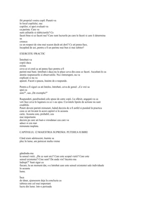 fiti propriul vostru copil. Puneti-va
în locul copilului, sau
copiilor, si apoi evaluati-va
ca parinte. Care va
sunt calitatile si slabiciunile? Ce
faceti bine si ce faceti rau? Care sunt lucrurile pe care le faceti si care îi determina
sa
creasca
cu un respect de sine mai scazut decât ati dori? Ce ati putea face,
începând de azi, pentru a fi un parinte mai bun si mai iubitor?

EXERCITIU PRACTIC

Întrebati-va
copiii daca
exista
ceva ce ei cred ca ati putea face pentru a fi
parinti mai buni. întrebati-i daca nu le place ceva din ceea ce faceti. Ascultati-le cu
atentie raspunsurile si observatiile. Nu-i întrerupeti, nu va
explicati si nu va
aparati. Faceti o pauza, înainte de a raspunde.

Pentru a fi siguri ca ati înteles, întrebati, ceva de genul: „Ce vrei sa
spui cu
asta?", sau „De exemplu?"

Raspundeti, parafrazând cele spuse de catre copii. La sfârsit, angajati-va ca
veti face ceva în legatura cu ce v-au spus. Cuvintele lipsite de actiune nu sunt
credibile.
Puteti deveni parinti minunati, luând decizia de a fi astfel si punând în practica
ceea ce ati învatat în acest capitol si în aceasta
carte. Aceasta este, probabil, cea
mai importanta
decizie pe care ati luat-o vreodatasi cea care va
aduce si cea mai
minunata rasplata.

CAPITOLUL 12 MAIESTRIA SUPREMA: PUTEREA IUBIRE

Când eram adolescent, înainte sa
plec în lume, am petrecut multa vreme



gândindu-ma
la sensul vietii. „De ce sunt aici? Care este scopul vietii? Care este
sensul existentei? Cine sunt? De unde vin? încotro ma
îndrept?" Sunt sigur ca
fiecare, la un moment dat, s-a întrebat care este sensul existentei sale individuale
în aceasta
lume.

Înca
de tânar, ajunsesem deja la concluzia ca
iubirea este cel mai important
lucru din lume. într-o perioada
 