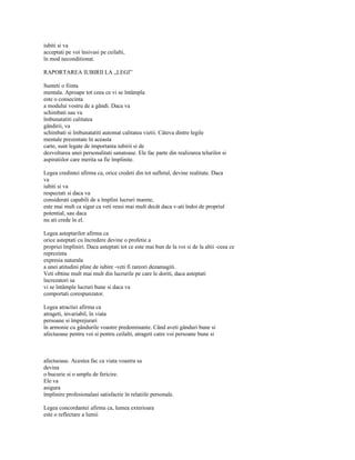 iubiti si va
acceptati pe voi însivasi pe ceilalti,
în mod neconditionat.

RAPORTAREA IUBIRII LA „LEGI”

Sunteti o fiinta
mentala. Aproape tot ceea ce vi se întâmpla
este o consecinta
a modului vostru de a gândi. Daca va
schimbati sau va
îmbunatatiti calitatea
gândirii, va
schimbati si îmbunatatiti automat calitatea vietii. Câteva dintre legile
mentale prezentate în aceasta
carte, sunt legate de importanta iubirii si de
dezvoltarea unei personalitati sanatoase. Ele fac parte din realizarea telurilor si
aspiratiilor care merita sa fie împlinite.

Legea credintei afirma ca, orice credeti din tot sufletul, devine realitate. Daca
va
iubiti si va
respectati si daca va
considerati capabili de a împlini lucruri marete,
este mai mult ca sigur ca veti reusi mai mult decât daca v-ati îndoi de propriul
potential, sau daca
nu ati crede în el.

Legea asteptarilor afirma ca
orice asteptati cu încredere devine o profetie a
propriei împliniri. Daca asteptati tot ce este mai bun de la voi si de la altii -ceea ce
reprezinta
expresia naturala
a unei atitudini pline de iubire -veti fi rareori dezamagiti.
Veti obtine mult mai mult din lucrurile pe care le doriti, daca asteptati
încrezatori sa
vi se întâmple lucruri bune si daca va
comportati corespunzator.

Legea atractiei afirma ca
atrageti, invariabil, în viata
persoane si împrejurari
în armonie cu gândurile voastre predominante. Când aveti gânduri bune si
afectuoase pentru voi si pentru ceilalti, atrageti catre voi persoane bune si



afectuoase. Acestea fac ca viata voastra sa
devina
o bucurie si o umplu de fericire.
Ele va
asigura
împlinire profesionalasi satisfactie în relatiile personale.

Legea concordantei afirma ca, lumea exterioara
este o reflectare a lumii
 