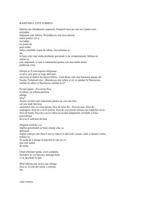 RASPUNSUL ESTE IUBIREA

Iubirea este întotdeauna raspunsul. Singurul lucru pe care nu-l puteti avea
niciodata
îndeajuns este iubirea. Niciodata nu veti avea destula
iubire pentru voi si
niciodata
nu puteti da
prea multa
iubire celorlalti. Lipsa de iubire, sau retinerea ei,
sta
la baza celor mai multe probleme personale si de comportament. Iubirea nu
numai ca
este raspunsul, ci este si tratamentul pentru cele mai multe dintre
probleme vietii.

Oricare ar fi convingerea religioasa
a cuiva, este greu sa nege adevarul
universal al multor învataturi biblice. Unul dintre cele mai frumoase pasaje ale
Noului Testament este: „Dumnezeu este iubire si cel ce ramâne în Dumnezeu,
ramâne în iubire si Dumnezeu ramâne în el".

Se mai spune: „Nu exista frica
în iubire, iar iubirea perfecta
alunga
frica".
Aceste cuvinte sunt importante pentru ca, cea care fura
cel mai mult fericirea
oamenilor este, si a fost mereu, frica de orice fel - frica de esec, frica de
respingere, frica de a nu fi criticat, frica de a nu pierde iubirea sau respectul cuiva,
frica de boala, frica de a nu ne ridica la nivelul asteptarilor celorlalti si frica
generalizata
de a nu fi suficient de buni.

Singurul mod de a va
împlini potentialul ca fiinte umane este, sa
diminuati
treptat rolul pe care frica îl are în viata si în deciziile voastre, telul si idealul vostru,
trebuie sa
fie acela de a ajunge în punctul în care nu va
mai este teama
de nimic.

Când eliminati teama, aveti completa
încredere în voi însivasi, întreaga lume
vi se deschide în fata.

Doar Iubirea este aceea care alunga
frica si, în cele din urma, o elimina
din



viata voastra.
 