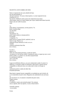 INCEPUTUL ESTE IUBIREA DE SINE

Stima si respectul de sine sunt calitatile de baza
ale unei personalitati cu
adevarat sanatoase. Tot ceea ce faceti pentru a va mari respectul de sine
contribuie la a va
face fericiti. Indiferent cât de scazut este respectul de sine atunci
când începeti, puteti sa-l mariti treptat, pas cu pas, facând unele dintre lucrurile
despre care am vorbit în aceasta
carte.

Va
puteti adresa, în permanenta, cuvinte pozitive. Va
puteti vizualiza drept
cea mai buna
persoana
care puteti fi. Va
puteti umple mintea cu mesaje pozitive
de speranta
si inspiratie. Va
puteti asocia cu oameni fericiti, optimisti, care au
teluri în viata. Puteti sa va
organizati fiecare domeniu al vietii, ca sa va
insuflati
continuu sentimente bune fata
de voi însiva.

Cu cât va
placeti si va
iubiti mai mult propria persoana, cu atât mai mult îi
veti piacea si îi veti iubi pe ceilalti. Cantitatea de iubire si respect pe care o aveti
pentru ceilalti, si ei pentru voi, este direct proportionala
cu cantitatea de iubire pe
care o aveti fata
de voi însiva.

Legea reversibilitatii afirma ca, asa cum sentimentele conduc la actiuni -la
rândul lor, si actiunile conduc la sentimente. Daca faceti si spuneti lucruri
compatibile cu iubirea de sine, nu va dura mult si chiar veti începe sa
aveti
sentimente pozitive si pline de iubire fata
de propria persoana.

Daca faceti si spuneti lucruri compatibile cu rezultatele pe care le doriti, ele
se vor materializa în jurul vostru. Dragostea este catalizatorul care activeaza
ce
este mai bun în voi, în oamenii si situatiile din jurul vostru.
Singura masura
adevarata
a credintelor voastre sunt actiunile proprii. Nu conteaza
ceea ce spuneti, dorit sau sperati, ci ceea ce faceti efectiv.

Actiunile conteaza
- nu cuvintele.

Exista
 