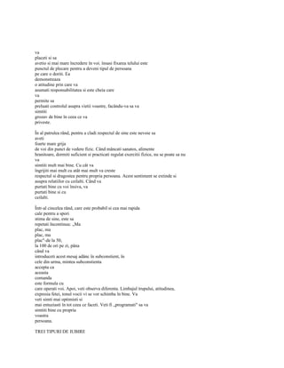 va
placeti si sa
avetio si mai mare încredere în voi. însasi fixarea telului este
punctul de plecare pentru a deveni tipul de persoana
pe care o doriti. Ea
demonstreaza
o atitudine prin care va
asumati responsabilitatea si este cheia care
va
permite sa
preluati controlul asupra vietii voastre, facându-va sa va
simtiti
grozav de bine în ceea ce va
priveste.

În al patrulea rând, pentru a cladi respectul de sine este nevoie sa
aveti
foarte mare grija
de voi din punct de vedere fizic. Când mâncati sanatos, alimente
hranitoare, dormiti suficient si practicati regulat exercitii fizice, nu se poate sa nu
va
simtiti mult mai bine. Cu cât va
îngrijiti mai mult cu atât mai mult va creste
respectul si dragostea pentru propria persoana. Acest sentiment se extinde si
asupra relatiilor cu ceilalti. Când va
purtati bine cu voi însiva, va
purtati bine si cu
ceilalti.

Într-al cincelea rând, care este probabil si cea mai rapida
cale pentru a spori
stima de sine, este sa
repetati încontinuu: „Ma
plac, ma
plac, ma
plac"-de la 50,
la 100 de ori pe zi, pâna
când va
introduceti acest mesaj adânc în subconstient, în
cele din urma, mintea subconstienta
accepta ca
aceasta
comanda
este formula cu
care operati voi. Apoi, veti observa diferenta. Limbajul trupului, atitudinea,
expresia fetei, tonul vocii vi se vor schimba în bine. Va
veti simti mai optimisti si
mai entuziasti în tot ceea ce faceti. Veti fi „programati" sa va
simtiti bine cu propria
voastra
persoana.

TREI TIPURI DE IUBIRE
 