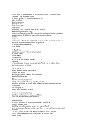 Grecii antici au împartit iubirea în trei categorii diferite. Au denumit prima
categorie, Eros. Aceasta se refera
la iubirea de sine. Cei mai multi oameni nu pot
trece niciodata
dincolo de aceasta
preocupare fata
de ei însisi si fata
de propriile
sentimente, când e vorba de iubire. Cauza esentiala
a esecului si nefericirii în viata
este respectul de sine scazut. Din cauza unui respect de sine redus, multi devin
total preocupati de ei însisi si de propriile sentimente, fara sa
mai tina
seama de
sentimentele celorlalti. Ei sunt fixati la nivelul Eresului, în cazurile extreme de
nevrozasi psihoza, ei devin complet incapabili sa
ia în considerare sentimentele
celor din jur.

A doua forma
de iubire se numeste Filia. Aceasta se refera
la iubirea pentru
ceilalti. Odata
ce o persoana
se iubeste pe sine, tendinta naturala
este sa-si
reverse iubirea si atentia si asupra celorlalti. Acesta este un indiciu al unei
persoane sanatoase si fericite.

Ori de câte ori va
simtiti deosebit de bine în ceea ce va
priveste, veti avea o
atitudine de bunatate, rabdare si prietenie fata
de ceilalti -chiar si fata
de
necunoscuti. Ori de câte ori va
simtiti binecuvântati într-un fel sau altul, veti dori
instinctiv sa-i ajutati pe cei mai putin norocosi decât voi. Iubirea de sine va
determina sa
fiti generosi si sa
puneti suflet în tot ceea ce faceti.

A treia si cea mai înalta forma
de iubire, conform grecilor antici, este Charls,
de la care provine termenul de carismatic.

Charisse refera
la iubirea universala, la iubirea pentru întreaga omenire - si
este cea mai rara forma
de iubire. Exista foarte putini oameni care se pot ridica la
acest nivel de dezvoltare personala. Multi dintre cei mai mari oameni care au trait
vreodata
-ca lisus Christos, Buddha si Sf. Francisc de Assisi -au fost renumiti
pentru uimitoarea lor capacitate de a iubi atât de intens pe toata
lumea. Aceste
 