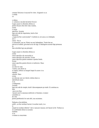 construi fericirea si succesul în viitor. Asigurati-va ca
e solida
ca

o stânca.
2. LEGEA CAUZEI SI EFECTULUI
Legea cauzei si efectului afirma ca
pentru fiecare efect din viata voastra,
exista
o cauza
specifica. Aceasta
lege este atât de importanta, încât a fost
denumita
„Legea de fier a universului". Conform ei, tot ceea ce se întâmpla
are o
cauza - fie ca
o cunoastem, sau nu. Nimic nu este întâmplator. Traim într-un
univers al ordinii, guvernat sever de legi, si întelegerea acestui fapt primeaza
în
fata celorlalte legi sau principii.

Legea cauzei si efectului afirma ca
exista
cauze specifice ale succesului si
cauze specifice ale esecului. Exista
cauze specifice pentru sanatate si pentru boala.
Exista
cauze specifice pentru fericire si nefericire. Daca
exista
un efect în viata
voastra, care doriti sa
se repete, trebuie sa mergeti înapoi la cauze si sa
repetati
cauzele. Daca
exista
un efect pe care nu-l doriti, trebuie doar sa
identificati cauza
si sa
o îndepartati.
Aceasta
lege este atât de simpla, încât îi descumpaneste pe multi. Ei continua sa
faca
-sau sa nu faca
-lucruri care le cauzeaza nefericire si frustrare, si atunci
considera ca
de vina
pentru problemele lor sunt altii, sau societatea.

Nebunia a fost definita
astfel: „sa faci aceleasi lucruri, în acelasi mod, si sa
te
astepti la rezultate diferite", într-o oarecare masura, toti facem la fel. Trebuie sa
ne confruntam direct cu aceasta
tendinta
si sa
o tratam cu sinceritate.
 