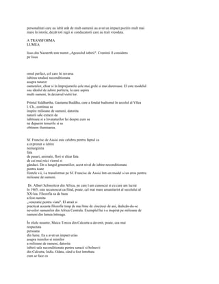 personalitati care au iubit atât de mult oamenii au avut un impact pozitiv mult mai
mare în istorie, decât toti regii si conducatorii care au trait vreodata.

A TRANSFORMA
LUMEA

lisus din Nazareth este numit „Apostolul iubirii". Crestinii îl considera
pe lisus



omul perfect, cel care îsi revarsa
iubirea totalasi neconditionata
asupra tuturor
oamenilor, chiar si în împrejurarile cele mai grele si mai dureroase. El este modelul
sau idealul de iubire perfecta, la care aspira
multi oameni, în decursul vietii lor.

Printul Siddhartha, Gautama Buddha, care a fondat budismul în secolul al Vllea
î. Ch., continua sa
inspire milioane de oameni, datorita
naturii sale extrem de
iubitoare si a învataturilor lui despre cum sa
ne depasim temerile si sa
obtinem iluminarea.


Sf. Francisc de Assisi este celebru pentru faptul ca
a exprimat o iubire
nemarginita
fata
de pasari, animale, flori si chiar fata
de cei mai mici viermi si
gândaci. De-a lungul generatiilor, acest nivel de iubire neconditionata
pentru toate
fiintele vii, l-a transformat pe Sf. Francisc de Assisi într-un model si un erou pentru
milioane de oameni.

 Dr. Albert Schweitzer din Africa, pe care l-am cunoscut si cu care am lucrat
în 1965, este recunoscut ca fiind, poate, cel mai mare umanitarist al secolului al
XX-lea. Filozofia sa de baza
a fost numita
„veneratie pentru viata". El atrait si
practicat aceasta filozofie timp de mai bine de cincizeci de ani, dedicân-du-se
nevoilor oamenilor din Africa Centrala. Exemplul lui i-a inspirat pe milioane de
oameni din lumea întreaga.

În zilele noastre, Maica Tereza din Calcutta a devenit, poate, cea mai
respectata
persoana
din lume. Ea a avut un impact urias
asupra inimilor si mintilor
a milioane de oameni, datorita
iubirii sale neconditionate pentru saracii si bolnavii
din Calcutta, India. Odata, când a fost întrebata
cum se face ca
 
