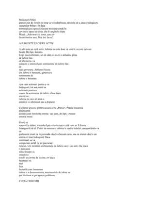 Misionarii Milei
pareau atât de fericiti în timp ce-si îndeplineau sarcinile de a aduce mângâiere
oamenilor bolnavi în faza
terminala,eaa spus ca fiecare misionar crede în
cuvintele spuse de iisus, din Evanghelia dupa
Matei: „Adevarat zic voua, ceea ce
faceti fratilor mei, Mie îmi faceti".

A IUBI ESTE UN VERB ACTIV

A iubi este un verb activ. Iubirea nu este doar ce simt/ti, ea este ceva ce
faceti. De fapt, datorita
Legii reversibilitatii, ori de câte ori aveti o atitudine plina
de iubire fata
de altcineva, va
adânciti si intensificati sentimentul de iubire fata
de
acea persoana. Actiunea facuta
din iubire si bunatate, genereaza
sentimente de
iubire si bunatate.

Asa cum actionati pentru a va
îndragosti, tot asa puteti sa
actionati pentru a
reveni la sentimente de iubire, chiar daca
simtiti ca
iubirea pe care ati avut-o
anterior s-a diminuat sau a disparut.

Cuvântul grecesc pentru aceasta este „Praxis". Praxis înseamna
practicarea
actiunii care însoteste emotia -cea care, de fapt, creeaza
emotia însasi.

Puteti sa
reveniti la iubire, tratându-l pe celalalt exact ca si cum ati fi foarte
îndragostiti de el. Puteti sa mentineti iubirea în cadrul relatiei, comportându-va
cu
partenerul exact ca în perioada când va faceati curte, sau ca atunci când v-ati
simtit cel mai îndragostit Daca
continuati sa va
comportati astfel pe tot parcursul
relatiei, veti mentine sentimentele de iubire care v-au unit. Dar daca
o persoana
uitasi începe sa
creada ca
totul i se cuvine de la sine, ori daca
înceteaza sa
mai
faca
lucrurile care înseamna
iubire si o demonstreaza, sentimentele de iubire se
pot diminua si pot aparea probleme.

CHEIA FERICIRII
 