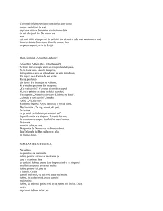 Cele mai fericite persoane sunt acelea care cauta
mereu modalitati de a-si
exprima iubirea, bunatatea si afectiunea fata
de cei din jurul lor. Nu numai ca
sunt
cei mai iubiti si respectati de ceilalti, dar ei sunt si cele mai sanatoase si mai
binecuvântate dintre toate fiintele umane, lata
un poem superb, scris de Leigh



Hunt, intitulat „Abou Ben Adhem":

Abou Ben Adhem (fie-i tribul laudat!)
Se trezi într-o noapte dintr-un vis profund de pace,
Si, în raza lunii, vazu în încapere,
îmbogatind-o cu a sa splendoare, de crin îmbobocit,
Un înger, ce-n Cartea de aur scria;
Pacea profunda
din juru-i 1-a încurajat pe Adhem,
Si a-ntrebat prezenta din încapere:
„Ce scrii acolo?" Viziunea si-a ridicat capul
Si, cu o privire ce cânta în dulci acorduri,
I-a raspuns: „Numele celor care-L iubesc pe Tatal".
„Al meu e scris acolo?", întreba
Abou. „Nu, nu este",
Raspunse îngerul. Abou, spuse cu o vocea slaba,
Dar linistita: „Te rog, atunci, de poti,
Scrie-ma
ca pe unul ce-i iubeste pe semenii sai".
îngerul a scris si a disparut. A venit din nou,
în urmatoarea noapte, învaluit în mare lumina,
Si-i arata
numele celor pe care
Dragostea de Dumnezeu i-a binecuvântat.
Iata! Numele lui Ben Adhem se afla
în fruntea listei.


SEMANATUL SI CULESUL

Niciodata
nu puteti avea mai multa
iubire pentru voi însiva, decât cea pe
care o exprimati fata
de ceilalti. Iubirea creste doar împartasind-o -si singurul
mod în care puteti avea mai multa
iubire pentru voi, este sa
o daruiti. Cu cât
daruiti mai mult, cu atât veti avea mai multa
iubire, în acelasi mod, cu cât daruiti
mai putina
iubire, cu atât mai putina veti avea pentru voi însiva. Daca
nu va
exprimati iubirea deloc, va
 
