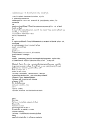 veti interioriza si veti deveni furiosi, critici si nefericiti.

Antidotul pentru sentimentele de teama, îndoiala
si respectul de sine scazut
este sa gasiti pe cineva care are nevoie de ajutorul vostru, cineva fata
de care sa
va
puteti exprima iubirea. Cel mai bun tratament pentru nefericire este sa faceti
fericit pe altul.
în cazul celor mai multi oameni, lucrurile stau invers. Când se simt nefericiti sau
neiubiti, ei considera ca
solutia este ca altcineva sa-i faca
fericiti, sa-i iubeasca
si
sa
le rezolve problemele. Totusi, iubirea este ceva ce faceti voi însiva. Iubirea este
exprimata
prin atitudinea pozitivasi constructiva fata
de alti oameni. Daca
exersati
pentru a va
exprima iubirea, nu veti avea probleme sa
primiti iubire si, cu timpul,
sa va
umpleti viata cu ea. Controlati cantitatea de iubire pe care o aveti în viata,
prin cantitatea de iubire pe care o daruiti celorlalti. Fiti generosi!

Elizabeth Barrett Browning a scris una dintre cele mai frumoase poezii de
dragoste concepute vreodata. De multi ani, ea este una dintre poeziile mele
preferate si se numeste: „Cum te iubesc eu?"
Cum te iubesc? Stai sa
numar în câte feluri!
Te iubesc cât de adânc, cât de departe si cât de sus
Poate ajunge sufletul meu, când simte ca nu mai vede
Marginea Fiintei si a Gratiei ideale.
Te iubesc atât cât este nevoia linistita
a fiecarei zi 111,
De când e luminata
de razele soarelui si pâna
ce se
aprinde candela,
Te iubesc nelimitat, asa cum oamenii nazuiesc



dupa
Dreptate;
Te iubesc cu puritate, asa cum ei refuza
Linguseala.
Te iubesc cu toata
pasiunea pe care am pus-o
în jalea mea de demult si cu toata
credinta copilariei.
Te iubesc cu o iubire ce o credeam pierduta
Odata
cu sfintii mei pierduti -te iubesc cu respiratia,
 