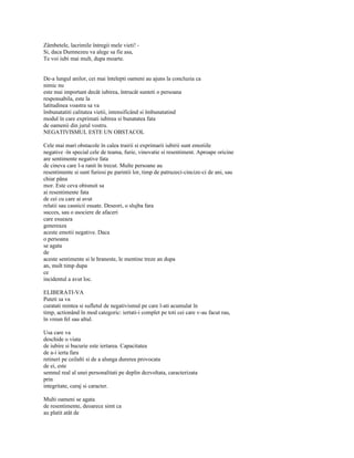 Zâmbetele, lacrimile întregii mele vieti! -
Si, daca Dumnezeu va alege sa fie asa,
Te voi iubi mai mult, dupa moarte.


De-a lungul anilor, cei mai întelepti oameni au ajuns la concluzia ca
nimic nu
este mai important decât iubirea, întrucât sunteti o persoana
responsabila, este la
latitudinea voastra sa va
îmbunatatiti calitatea vietii, intensificând si îmbunatatind
modul în care exprimati iubirea si bunatatea fata
de oamenii din jurul vostru.
NEGATIVISMUL ESTE UN OBSTACOL

Cele mai mari obstacole în calea trairii si exprimarii iubirii sunt emotiile
negative -în special cele de teama, furie, vinovatie si resentiment. Aproape oricine
are sentimente negative fata
de cineva care l-a ranit în trecut. Multe persoane au
resentimente si sunt furiosi pe parintii lor, timp de patruzeci-cincize-ci de ani, sau
chiar pâna
mor. Este ceva obisnuit sa
ai resentimente fata
de cei cu care ai avut
relatii sau casnicii esuate. Deseori, o slujba fara
succes, sau o asociere de afaceri
care esueaza
genereaza
aceste emotii negative. Daca
o persoana
se agata
de
aceste sentimente si le hraneste, le mentine treze an dupa
an, mult timp dupa
ce
incidentul a avut loc.

ELIBERATI-VA
Puteti sa va
curatati mintea si sufletul de negativismul pe care l-ati acumulat în
timp, actionând în mod categoric: iertati-i complet pe toti cei care v-au facut rau,
în vreun fel sau altul.

Usa care va
deschide o viata
de iubire si bucurie este iertarea. Capacitatea
de a-i ierta fara
retineri pe ceilalti si de a alunga durerea provocata
de ei, este
semnul real al unei personalitati pe deplin dezvoltata, caracterizata
prin
integritate, curaj si caracter.

Multi oameni se agata
de resentimente, deoarece simt ca
au platit atât de
 