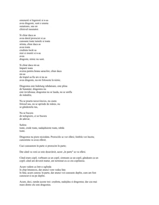 omenesti si îngeresti si n-as
avea dragoste, sunt o arama
sunatoare, sau un
chimval rasunator.

Si chiar daca as
avea darul prorociei si as
cunoaste toate tainele si toata
stiinta, chiar daca as
avea toata
credinta încât sa
mut si muntii si n-as
avea
dragoste, nimic nu sunt.

Si chiar daca mi-as
împarti toata
averea pentru hrana saracilor, chiar daca
mi-as
da trupul sa fie ars si nu as
avea dragoste, nu-mi foloseste la nimic.

Dragostea este îndelung rabdatoare, este plina
de bunatate; dragostea nu
este invidioasa; dragostea nu se lauda, nu se umfla
de mândrie,

Nu se poarta necuviincios, nu cauta
folosul sau, nu se aprinde de mânie, nu
se gândestela rau,

Nu se bucura
de nelegiuire, ci se bucura
de adevar,

Sufera
toate, crede toate, nadajduieste toate, rabda
toate.

Dragostea nu piere niciodata. Prorociile se vor sfârsi; limbile vor înceta;
cunostinta va avea sfârsit.

Caci cunoastem în parte si prorocim în parte;

Dar când va veni ce este desavârsit, acest „în parte" se va sfârsi.

Când eram copil, vorbeam ca un copil, simteam ca un copil, gândeam ca un
copil; când am devenit matur, am terminat cu ce era copilaresc.

Acum vedem ca într-o oglinda
în chip întunecos, dar atunci vom vedea fata
în fata; acum cunosc în parte, dar atunci voi cunoaste deplin, cum am fost
cunoscut si eu pe deplin.

Acum, deci, ramân aceste trei: credinta, nadejdea si dragostea; dar cea mai
mare dintre ele este dragostea.
 