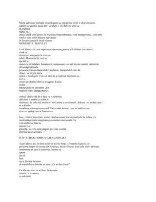 Multe persoane întelepte si inteligente au interpretat în fel si chip sensurile
adânci ale acestui pasaj din Corinteni l. 13, dar este clar ca
el exprima
faptul ca,
atunci când vom deveni în totalitate fiinte iubitoare, vom întelege totul, vom ierta
totul si vom simti bucurie adevarata
în fiecare aspect al vietii noastre.
MOMENTUL TESTULUI

Unul dintre cele mai importante momente pentru a fi iubitori este atunci
când va
simtiti cel mai putin în stare sa
iubiti. Momentul în care sa
apelati la
rezervele de rabdare, bunatate si compasiune este cel în care sunteti extrem de
dezamagit de oalta
persoana. Comportamentul ei neplacut, insuportabil este, de
obicei, un strigat dupa
ajutor si întelegere. Este un mod de a exprima frustrarea ca
nu va
simtiti pe deplin iubiti si acceptati. Exista
multa
întelepciune în cuvintele „Un
raspuns blând alunga mânia".

Atunci când aveti de-a face cu o persoana
dificilasi îi vorbiti cu calm si
afectiune, de cele mai multe ori veti asista la un miracol. Adesea veti vedea cum i
se schimba
atitudinea si comportamentul. Veti vedea deseori cum se îmblânzeste
si o veti vedea cum se lumineaza.

Însa, cel mai important, atunci când actionati într-un mod plin de iubire, va
mentineti propria integritate personalasi emotionala. Va
veti simti mai bine în
ceea ce va
priveste. Va veti simti stapâni pe viata voastra
interioarasi exterioara.

O ÎNTREBARE SIMPLA CALAUZITOARE

Acum câtiva ani, în best-seller-ul In His Steps (Urmându-si pasii), se
povestea despre un orasel din America, în care fiecare traia cele mai valoroase
sentimente pe care le cunostea, înainte sa
spuna
sau sa
faca
ceva, fiecare locuitor
al oraselului se întreba pe sine: „Ce ar face lisus?"

Cu alte cuvinte, ce ar face, în aceasta
situatie, o persoana
cu adevarat
 
