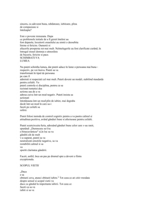 sincera, cu adevarat buna, rabdatoare, iubitoare, plina
de compasiune si
înteleapta?

Este o poveste minunata. Dupa
ce problemele initiale de a fi gresit întelesi au
fost depasite, locuitorii oraselului au simtii o deosebita
liniste si fericire. Oamenii si
afacerile prosperau tot mai mult. Neîntelegerile au fost clarificate curând, în
întregul orasel domnea o atmosfera
de bucurie, fericire si pace.
SCHIMBATI-VA
LUMEA

Nu puteti schimba lumea, dar puteti aduce în lume o persoana mai buna -
respectiv, pe voi însiva. Puteti sa va
transformati în tipul de persoana
pe care îl
admirati si respectati cel mai mult. Puteti deveni un model, stabilind standarde
pentru ceilalti. Va
puteti controla si disciplina, pentru ca sa
rezistati tentatiei dea
actiona sau de a va
adresa cuiva într-un mod negativ. Puteti insista sa
actionati
întotdeauna într-un mod plin de iubire, mai degraba
decât într-un mod în care sa-i
faceti pe ceilalti sa
sufere.

Puteti folosi metoda de control cognitiv pentru a va pastra calmul si
atitudinea pozitiva, având gânduri bune si afectuoase pentru ceilalti.

Puteti scurtcircuita furia, adresând gânduri bune celor care v-au ranit,
spunând: „Dumnezeu sa-l/sa
o binecuvânteze" si,în loc sa va
gânditi cât de mult
v-a suparat, puteti sa va
neutralizati emotiile negative, sa va
restabiliti calmul si sa
va
sporiti claritatea gândirii.

Faceti, astfel, înca un pas pe drumul spre a deveni o fiinta
exceptionala.

SCOPUL VIETII

„Daca
e sa
obtineti ceva, atunci obtineti iubire." Tot ceea ce ati citit vreodata
despre sensul si scopul vietii va
duce cu gândul la importanta iubirii. Tot ceea ce
faceti ca sa va
iubiti si sa va
 