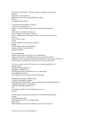 Un proverb scotian spune: „Mai bine aprinzi o lumânare mica, decât sa
blestemi
întunericul". Este mai bine sa
analizam atent cauzele tuturor problemelor noastre,
decât sa
ne suparam din pricina lor.

În capitolul Pilde din Biblie se spune ca
„Ceea ce un om seamana, aia
culege". Aceasta versiune a Legii cauzei si efectului este denumita
Legea
semanatului si culesului. Ea spune ca
ceea ce semanati, veti culege -si, în plus,
ceea ce culegeti astazi, sunt roadele a ceea ce ati semanat în trecut. Daca
doriti sa
aveti, în viitor, o alta
recolta
în orice domeniu al vietii voastre, trebuie sa
plantati
seminte diferite astazi; si bineînteles ca
aceasta se refera, în primul rând, la
semintele mentale.

Cea mai importanta
aplicatie a legii cauzei si efectului, sau a semanatului si
culesului este aceasta: „Gândurile sunt cauze, iar starile sunt efecte."
Gândurile voastre sunt cauzele primare ale situatiilor din viata voastra. Tot ceea ce
traiti a început cu un gând de un anume fel -al vostru, sau al altcuiva.

Tot ceea ce sunteti, sau veti fi vreodata, este rezultatul modului în care
gânditi, baca va
schimbati calitatea gândirii, va
schimbati si calitatea vietii.
Schimbarile produse în interiorul vostru vor atrage dupa
sine schimbari în exterior.
Veti culege ceea ce ati semanat. O faceti chiar acum.

Frumusetea acestei legi imuabile consta
în faptul ca, acceptând-o, preluati
controlul deplin asupra gândirii, asupra sentimentelor si rezultatelor obtinute.
Aplicând Legea cauzei si a efectului, va
armonizati cu Legea controlului. Va
veti
simti imediat mai bine si mai multumiti în ceea ce va
priveste.

Fiecare aspect al succesului sau esecului în afaceri poate fi explicat prin
aceasta
lege fundamentala. Daca
semanati cauze corecte, veti culege efectele
dorite. Daca
oferiti produse sau servicii de calitate, pe care clientii le doresc, de



care au nevoie si pe care sunt dispusi sa
 