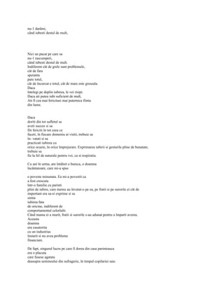 nu-1 darâmi,
când iubesti destul de mult;




Nici un pacat pe care sa
nu-1 rascumperi,
când iubesti destul de mult.
Indiferent cât de grele sunt problemele,
cât de fara
speranta
pare totul,
cât de încurcat e totul, cât de mare este greseala.
Daca
întelegi pe deplin iubirea, le vei risipi.
Daca ati putea iubi suficient de mult,
Ati fi cea mai fericitasi mai puternica fiinta
din lume.


Daca
doriti din tot sufletul sa
aveti succes si sa
fiti fericiti în tot ceea ce
faceti, în fiecare domeniu ai vietii, trebuie sa
în- vatati si sa
practicati iubirea cu
orice ocazie, în orice împrejurare. Exprimarea iubirii si gesturile pline de bunatate,
trebuie sa
fie la fel de naturale pentru voi, ca si respiratia.

Cu ani în urma, am întâlnit o bunica, o doamna
încântatoare, care mi-a spus

o poveste minunata. Ea mi-a povestit ca
a fost crescuta
într-o familie cu parinti
plini de iubire, care mereu au învatat-o pe ea, pe fratii si pe surorile ei cât de
important era sa-si exprime si sa
simta
iubirea fata
de oricine, indiferent de
comportamentul celorlalti.
Când mama ei a murit, fratii si surorile s-au adunat pentru a împarti averea.
Aceasta
doamna
era casatorita
cu un industrias
înstarit si nu avea probleme
financiare.

De fapt, singurul lucru pe care îl dorea din casa parinteasca
era o placuta
care fusese agatata
deasupra semineului din sufragerie, în timpul copilariei saie.
 