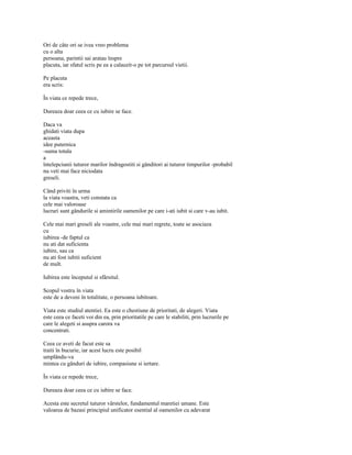 Ori de câte ori se ivea vreo problema
cu o alta
persoana, parintii sai aratau înspre
placuta, iar sfatul scris pe ea a calauzit-o pe tot parcursul vietii.

Pe placuta
era scris:

În viata ce repede trece,

Dureaza doar ceea ce cu iubire se face.

Daca va
ghidati viata dupa
aceasta
idee puternica
-suma totala
a
întelepciunii tuturor marilor îndragostiti si gânditori ai tuturor timpurilor -probabil
nu veti mai face niciodata
greseli.

Când priviti în urma
la viata voastra, veti constata ca
cele mai valoroase
lucruri sunt gândurile si amintirile oamenilor pe care i-ati iubit si care v-au iubit.

Cele mai mari greseli ale voastre, cele mai mari regrete, toate se asociaza
cu
iubirea -de faptul ca
nu ati dat suficienta
iubire, sau ca
nu ati fost iubiti suficient
de mult.

Iubirea este începutul si sfârsitul.

Scopul vostru în viata
este de a deveni în totalitate, o persoana iubitoare.

Viata este studiul atentiei. Ea este o chestiune de prioritati, de alegeri. Viata
este ceea ce faceti voi din ea, prin prioritatile pe care le stabiliti, prin lucrurile pe
care le alegeti si asupra carora va
concentrati.

Ceea ce aveti de facut este sa
traiti în bucurie, iar acest lucru este posibil
umplându-va
mintea cu gânduri de iubire, compasiune si iertare.

În viata ce repede trece,

Dureaza doar ceea ce cu iubire se face.

Acesta este secretul tuturor vârstelor, fundamentul maretiei umane. Este
valoarea de bazasi principiul unificator esential al oamenilor cu adevarat
 