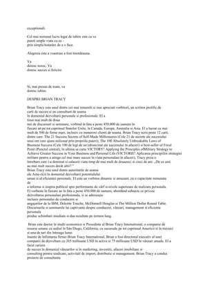exceptionali.

Cel mai minunat lucru legat de iubire este ca va
puteti umple viata cu ea -
prin simpla hotarâre de a o face.

Alegerea este a voastrasi a fost întotdeauna.

Va
doresc noroc. Va
doresc succes si fericire.



Si, mai presus de toate, va
doresc iubire.

DESPRE BRIAN TRACY

Brian Tracy este unul dintre cei mai renumiti si mai apreciati vorbitori, un scriitor prolific de
carti de succes si un consultant de seama
în domeniul dezvoltarii personale si profesionale. El a
tinut mai mult de doua
mii de discursuri si seminare, vorbind în fata a peste 450.000 de oameni în
fiecare an pe tot cuprinsul Statelor Unite, în Canada, Europa, Australia si Asia. El a lucrat cu mai
mult de 500 de firme mari, inclusiv cu numerosi clienti de seama. Brian Tracy scris peste 12 carti,
dintre care: The 21 Success Secrets of Self-Made Millionaires (Cele 21 de secrete ale succesului
unui om care ajuns milionar prin propriile puteri), The 100 Absolutely Unbreakable Laws of
Business Success (Cele 100 de legi de ne/zdruncinat ale succesului în afaceri) si best-seller-ul Focal
Point (Punctul central), în ultima sa carte VICTORY! Applying the Principles ofMilitary Strategy to
Achieve Greater Success in Your Business and Personal Life (VICTORIE! Aplicarea principiilor strategiei
militare pentru a atinge cel mai mare succes în viata personalasi în afaceri), Tracy preia o
întrebare care i-a dominat si calauzit viata timp de mai mult de douazeci si cinci de ani: „De ce unii
au mai mult succes decât altii? "
Brian Tracy este unul dintre autoritatile de seama
ale Ame-ricii în domeniul dezvoltarii potentialului
uman si al eficientei personale. El este un vorbitor dinamic si amuzant, cu o capacitate minunata
de
a informa si inspira publicul spre performante de vârf si nivele superioare de realizare personala.
El vorbeste în fiecare an în fata a peste 450.000 de oameni, abordând subiecte ce privesc
dezvoltarea personalasi profesionala, si se adreseaza
inclusiv personalui de conducere si
angajatilor de la IBM, Deloitte Touche, McDonnell Douglas si The Million Dollar Round Table.
Discursurile si seminarele lui captivante despre conducere, vânzari, management si eficienta
personala
produc schimbari imediate si dau rezultate pe termen lung.

 Brian este doctor în studii economice si Presedinte al Brian Tracy International, o companie de
resurse umane cu sediul în Sân Diego, California, cu sucursale pe tot cuprinsul Americii si în treizeci
si unu de tari din întreaga lume.
înainte de înfiintarea firmei Brian Tracy International, Brian a fost directorul executiv al unei
companii de dezvoltare cu 265 millioane USD în active si 75 millioane USD în vânzari anuale. El a
facut cariera
de succes în domeniul vânzarilor si în marketing, investitii, afaceri imobiliare si
consulting pentru sindicate, activitati de import, distributie si management. Brian Tracy a condus
proiecte de consultanta
 