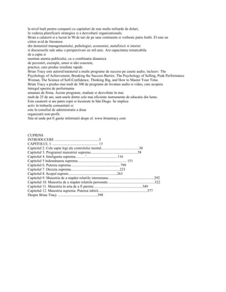 la nivel înalt pentru companii cu capitaluri de mai multe miliarde de dolari,
în vederea planificarii strategice si a dezvoltarii organizationale.
Brian a calatorit si a lucrat în 90 de tari de pe sase continente si vorbeste patru limbi. El este un
cititor avid de literatura
din domeniul managementului, psihologiei, economiei, metafizicii si istoriei
si discursurile sale aduc o perspectivasi un stil unic. Are capacitatea remarcabila
de a capta si
mentine atentia publicului, cu o combinatie dinamica
de povestiri, exemple, umor si idei concrete,
practice, care produc rezultate rapide.
Brian Tracy este autorul/naratorul a multe programe de success pe casete audio, inclusiv: The
Psychology of Achievement, Breaking the Success Barrier, The Psychology of Selling, Peak Performance
Woman, The Science of Self-Confidence, Thinking Big, and How to Master Your Time.
Brian Tracy a produs mai mult de 300 de programe de învatare audio si video, care acopera
întregul spectru de performanta
umanasi de firma. Aceste programe, studiate si dezvoltate în mai
mult de 25 de ani, sunt unele dintre cele mai eficiente instrumente de educatie din lume.
Este casatorit si are patru copii si locuieste în Sân Diego. Se implica
activ în treburile comunitatii si
este în consiliul de administratie a doua
organizatii non-profit.
Site-ul unde pot fi gasite informatii despe el: www.briantracy.com



CUPRINS
INTRODUCERE ................................................5
CAPITOLUL 1 .................................................. 13
Capitolul 2. Cele sapte legi ale controlului mental.........................................30
Capitolul 3. Programul maiestriei supreme...................................................58
Capitolul 4. Inteligenta suprema...........'................................. 116
Capitolul 5 îndemânarea suprema..................................................... 151
Capitolul 6. Puterea suprema..................................................... 799
Capitolul 7. Decizia suprema.....................................................223
Capitolul 8. Scopul suprem.....................................................263
Capitolul 9. Maiestria de a stapâni relatiile interumane..................................................292
Capitolul 10. Maiestria de a stapâni relatiile personale...................................................322
Capitolul 11. Maiestria în arta de a fi parinte.....................................................349
Capitolul 12. Maiestria suprema: Puterea iubirii.....................................................377
Despre Brian Tracy ...........................................390
 