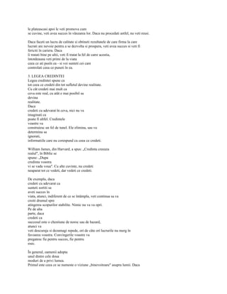 le plateascasi apoi le veti promova cum
se cuvine, veti avea succes în vânzarea lor. Daca nu procedati astfel, nu veti reusi.

Daca faceti un lucru de calitate si obtineti rezultatele de care firma la care
lucrati are nevoie pentru a se dezvolta si prospera, veti avea succes si veti fi
fericiti în cariera. Daca
îi tratati bine pe altii, veti fi tratat la fel de catre acestia,
întotdeauna veti primi de la viata
ceea ce ati pusîn ea - si voi sunteti cei care
controlati ceea ce puneti în ea.

3. LEGEA CREDINTEI
Legea credintei spune ca
tot ceea ce credeti din tot sufletul devine realitate.
Cu cât credeti mai mult ca
ceva este real, cu atât e mai posibil sa
devina
realitate.
Daca
credeti cu adevarat în ceva, nici nu va
imaginati ca
poate fi altfel. Credintele
voastre va
construiesc un fel de tunel. Ele elimina, sau va
determina sa
ignorati,
informatiile care nu corespund cu ceea ce credeti.

William James, din Harvard, a spus: „Credinta creeaza
realul", în Biblie se
spune: „Dupa
credinta voastra
vi se vada voua". Cu alte cuvinte, nu credeti
neaparat tot ce vedeti, dar vedeti ce credeti.

De exemplu, daca
credeti cu adevarat ca
sunteti sortiti sa
aveti succes în
viata, atunci, indiferent de ce se întâmpla, veti continua sa va
croiti drumul spre
atingerea scopurilor stabilite. Nimic nu va va opri.
Pe de alta
parte, daca
credeti ca
succesul este o chestiune de noroc sau de hazard,
atunci va
veti descuraja si dezamagi repede, ori de câte ori lucrurile nu merg în
favoarea voastra. Convingerile voastre va
pregatesc fie pentru succes, fie pentru
esec.

În general, oamenii adopta
unul dintre cele doua
moduri de a privi lumea.
Primul este ceea ce se numeste o viziune „binevoitoare" asupra lumii. Daca
 