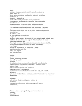 avetio
astfel de viziune asupra lumii, atunci, în general, considerati ca
lumea este un loc
destul de bun pentru a trai. Aveti tendinta de a vedea partea buna
a oamenilor sia
situatiilor si de a crede ca
exista multe sanse în jurul vostru, de care puteti profita.
Credeti ca, desi nu sunteti perfecti, sunteti, în general, o persoana
buna. Credeti în
viitorul vostru si în al celorlalti. Sunteti, în esenta, un optimist.

Cea de-a doua viziune asupra lumii este una „rauvoitoare". O persoana
cu o
viziune rauvoitoare asupra lumii are, în general, o atitudine negativistasi
pesimista fata
de ea însasi si fata
de viata, în general, ea considera ca
„nu poti sa
te lupti cu morile de vânt", sau „bogatul tot bogat ramâne, saracul tot sarac" si ca,
indiferent cât de mult munceste, nu poate obtine mare lucru, din cauza
obstacolelor aparute în cale.
Acest tip de persoane vad peste tot nedreptate, opresiune si nenorocire. Când
lucrurile merg rau pentru ei -ceea ce, de obicei, se si întâmpla
-dau vina pe
ghinion sau pe oamenii rai. Se simt victime. Datorita
acestei atitudini, ei nu se plac
si nici nu se respecta
prea mult pe ei însisi.

Inutil sa
spun ca
oamenii cu o viziune optimista
tind sa fie cei care îsi
modifica
în mod activ viitorul, construindu-l si creându-l. Ei au tendinta sa fie
optimisti si veseli si vad lumea ca un loc bun si luminos în care sa
traiasca. Ei au
atitudini mentale optimiste, care le permit sa
reactioneze pozitiv si constructiv la
inevitabilele suisuri si coborâsuri ale vietii de zi cu zi. O parte esentiala
a calatoriei
spre succes este dezvoltarea si mentinerea acestei viziuni pozitive sau binevoitoare
asupra lumii.

Probabil ca
cele mai mari blocaje mentale pe care va trebui sa
le depasiti
vreodata, sunt cele continute de convingerile proprii, care va
autolimiteaza.



Acestea sunt convingerile profunde pe care le aveti si care va
limiteaza
într-un fel
sau altul. Ele va
 